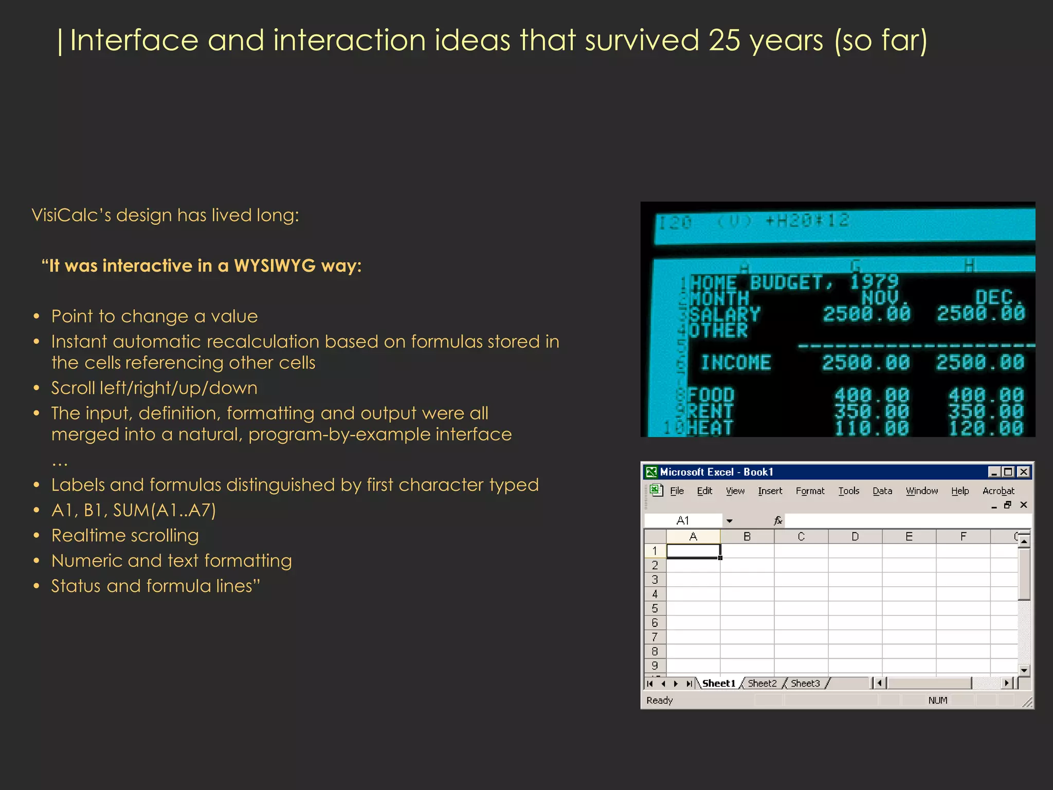 |Interface and interaction ideas that survived 25 years (so far)




VisiCalc’s design has lived long:

 “It was interactive in a WYSIWYG way:

• Point to change a value
• Instant automatic recalculation based on formulas stored in
  the cells referencing other cells
• Scroll left/right/up/down
• The input, definition, formatting and output were all
  merged into a natural, program-by-example interface
  …
• Labels and formulas distinguished by first character typed
• A1, B1, SUM(A1..A7)
• Realtime scrolling
• Numeric and text formatting
• Status and formula lines”
 