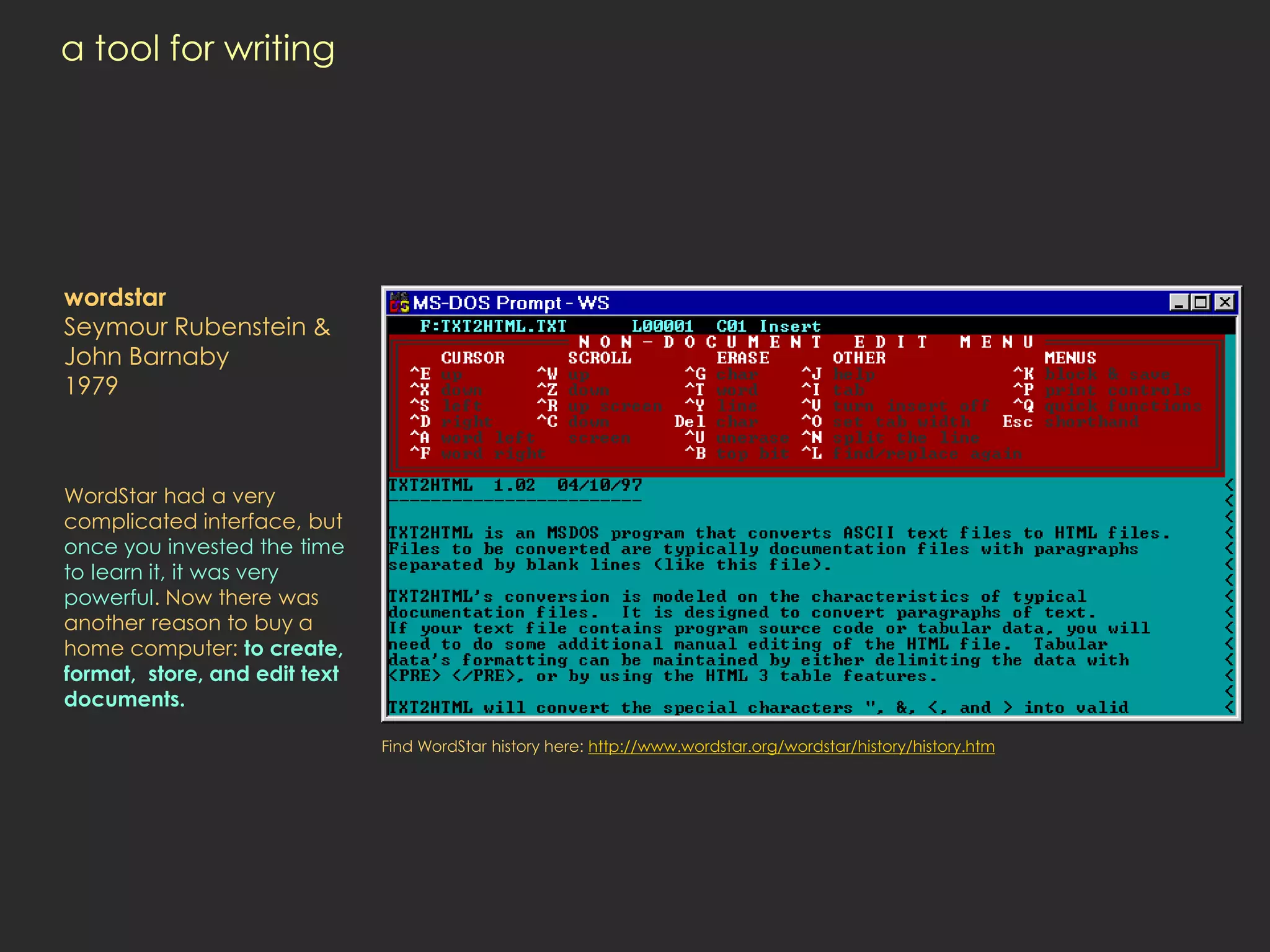 a tool for writing




wordstar
Seymour Rubenstein &
John Barnaby
1979



WordStar had a very
complicated interface, but
once you invested the time
to learn it, it was very
powerful. Now there was
another reason to buy a
home computer: to create,
format, store, and edit text
documents.

                               Find WordStar history here: http://www.wordstar.org/wordstar/history/history.htm
 