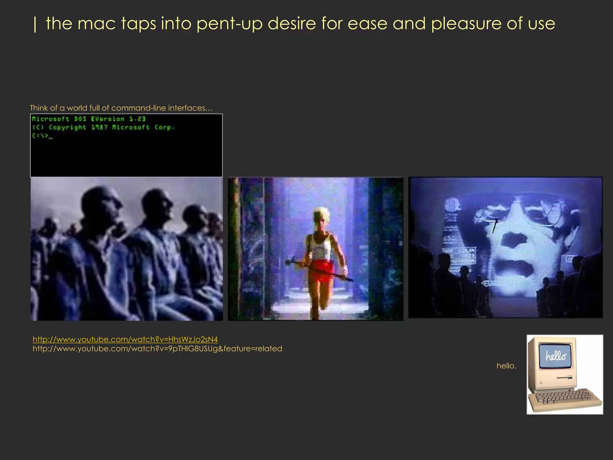 | the mac taps into pent-up desire for ease and pleasure of use



Think of a world full of command-line interfaces…




http://www.youtube.com/watch?v=HhsWzJo2sN4
http://www.youtube.com/watch?v=9pTHlG8USUg&feature=related

                                                             hello.
 