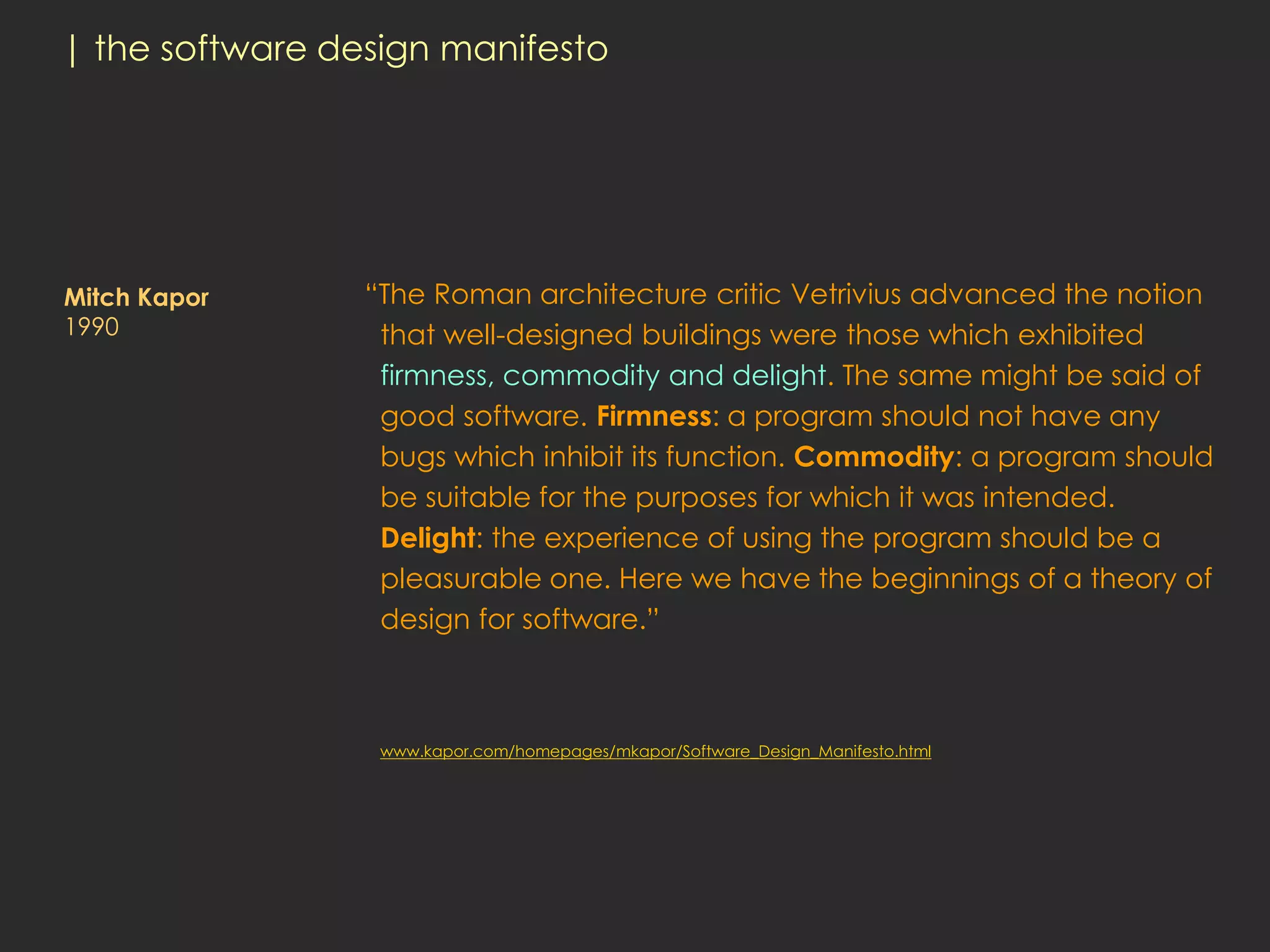| the software design manifesto




Mitch Kapor      “The Roman architecture critic Vetrivius advanced the notion
1990              that well-designed buildings were those which exhibited
                  firmness, commodity and delight. The same might be said of
                  good software. Firmness: a program should not have any
                  bugs which inhibit its function. Commodity: a program should
                  be suitable for the purposes for which it was intended.
                  Delight: the experience of using the program should be a
                  pleasurable one. Here we have the beginnings of a theory of
                  design for software.”



                  www.kapor.com/homepages/mkapor/Software_Design_Manifesto.html
 