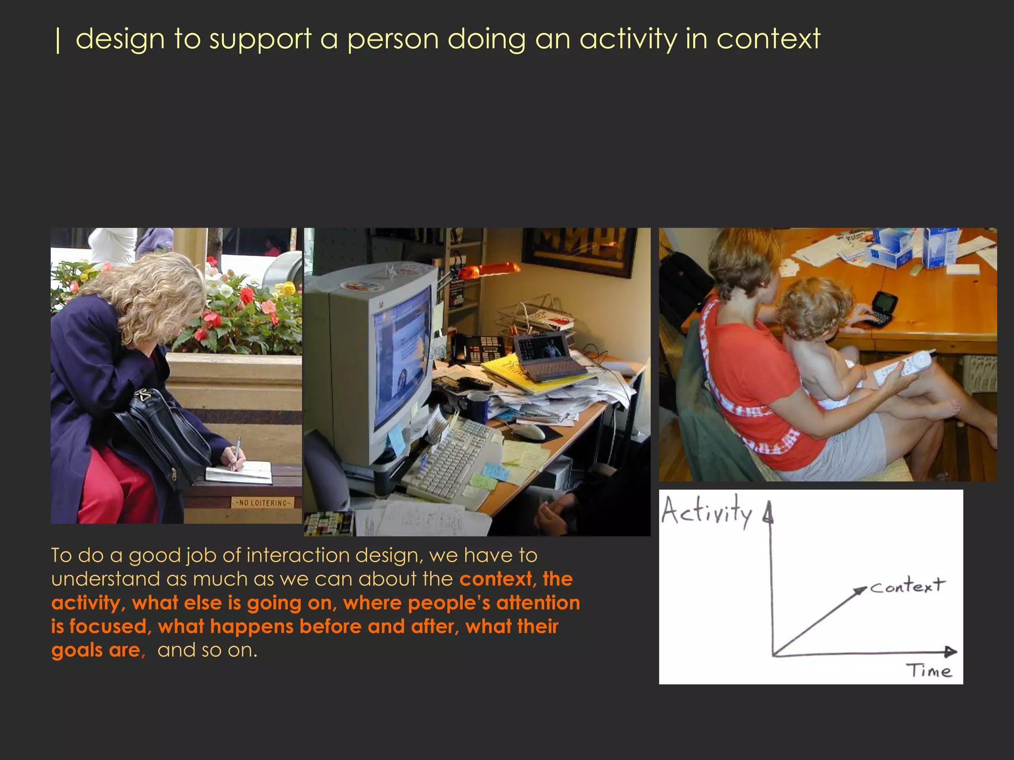| design to support a person doing an activity in context




To do a good job of interaction design, we have to
understand as much as we can about the context, the
activity, what else is going on, where people’s attention
is focused, what happens before and after, what their
goals are, and so on.
 