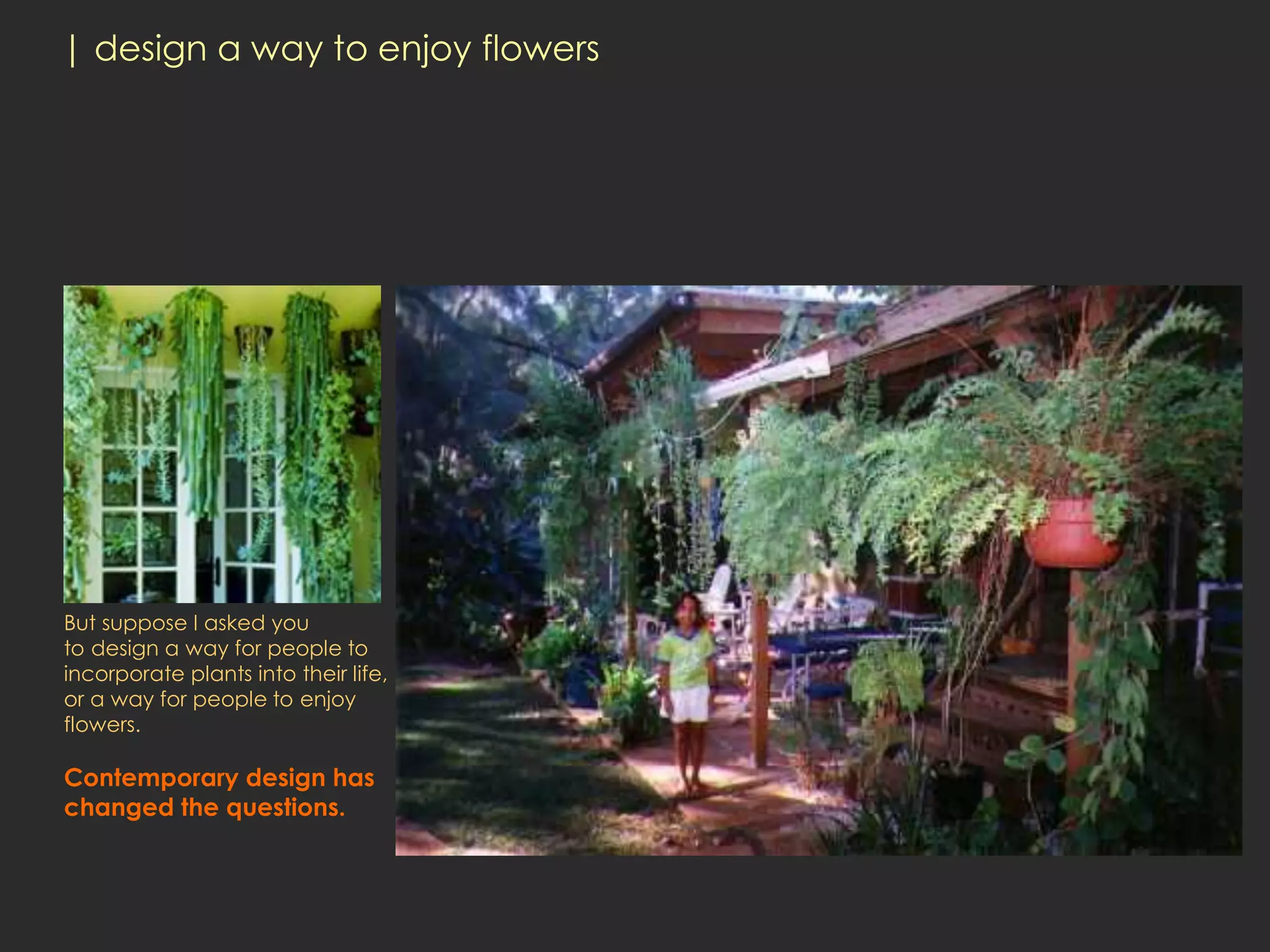 | design a way to enjoy flowers




But suppose I asked you
to design a way for people to
incorporate plants into their life,
or a way for people to enjoy
flowers.

Contemporary design has
changed the questions.
 