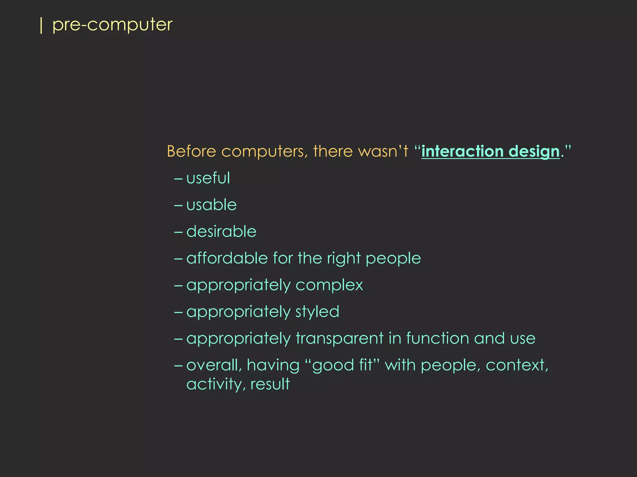 | pre-computer




             Before computers, there wasn’t “interaction design.”
                 – useful
                 – usable
                 – desirable
                 – affordable for the right people
                 – appropriately complex
                 – appropriately styled
                 – appropriately transparent in function and use
                 – overall, having “good fit” with people, context,
                   activity, result
 