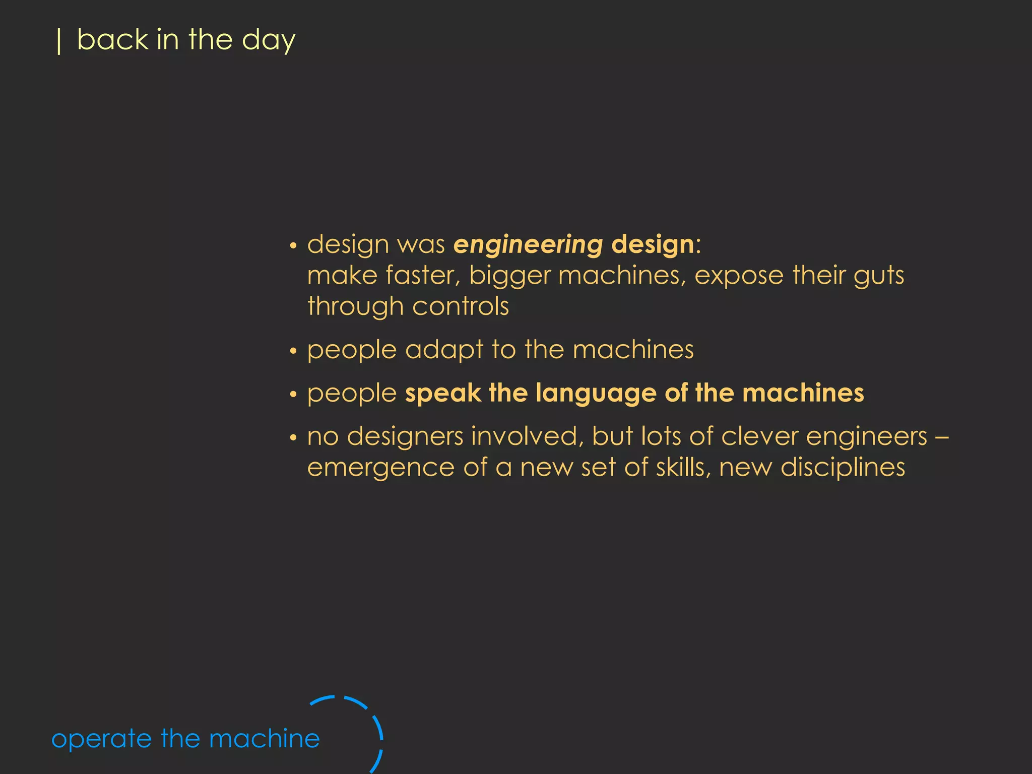 | back in the day




                •   design was engineering design:
                    make faster, bigger machines, expose their guts
                    through controls
                •   people adapt to the machines
                •   people speak the language of the machines
                •   no designers involved, but lots of clever engineers –
                    emergence of a new set of skills, new disciplines




operate the machine
 