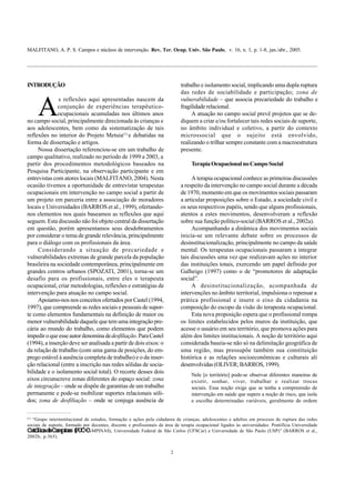 MALFITANO, A. P. S. Campos e núcleos de intervenção. Rev. Ter. Ocup. Univ. São Paulo, v. 16, n. 1, p. 1-8, jan./abr., 2005.
2
INTRODUÇÃO
A
s reflexões aqui apresentadas nascem da
conjunção de experiências terapêutico-
ocupacionais acumuladas nos últimos anos
no campo social, principalmente direcionada às crianças e
aos adolescentes, bem como da sistematização de tais
reflexões no interior do Projeto Metuia(1)
e debatidas na
forma de dissertação e artigos.
Nossa dissertação referenciou-se em um trabalho de
campo qualitativo, realizado no período de 1999 a 2003, a
partir dos procedimentos metodológicos baseados na
Pesquisa Participante, na observação participante e em
entrevistas com atores locais (MALFITANO, 2004). Nesta
ocasião tivemos a oportunidade de entrevistar terapeutas
ocupacionais em intervenção no campo social a partir de
um projeto em parceria entre a associação de moradores
locais e Universidades (BARROS et al., 1999), ofertando-
nos elementos nos quais baseamos as reflexões que aqui
seguem. Esta discussão não foi objeto central da dissertação
em questão, porém apresentamos seus desdobramentos
por considerar o tema de grande relevância, principalmente
para o diálogo com os profissionais da área.
Considerando a situação de precariedade e
vulnerabilidades extremas de grande parcela da população
brasileira na sociedade contemporânea, principalmente em
grandes centros urbanos (SPOZATI, 2001), torna-se um
desafio para os profissionais, entre eles o terapeuta
ocupacional, criar metodologias, reflexões e estratégias de
intervenção para atuação no campo social.
Apoiamo-nos nos conceitos ofertados por Castel (1994,
1997), que compreende as redes sociais e pessoais de supor-
te como elementos fundamentais na definição de maior ou
menor vulnerabilidade daquele que tem uma integração pre-
cária ao mundo do trabalho, como elementos que podem
impediroqueesseautordenominadedesfiliação.ParaCastel
(1994), a inserção deve ser analisada a partir de dois eixos: o
da relação de trabalho (com uma gama de posições, do em-
prego estável à ausência completa de trabalho) e o da inser-
ção relacional (entre a inscrição nas redes sólidas de socia-
bilidade e o isolamento social total). O recorte desses dois
eixos circunscreve zonas diferentes do espaço social: zona
de integração – onde se dispõe de garantias de um trabalho
permanente e pode-se mobilizar suportes relacionais sóli-
dos; zona de desfiliação – onde se conjuga ausência de
(1)
“Grupo interinstitucional de estudos, formação e ações pela cidadania de crianças, adolescentes e adultos em processo de ruptura das redes
sociais de suporte, formado por docentes, discente e profissionais da área de terapia ocupacional ligados às universidades: Pontifícia Universidade
CatólicadeCampinas(PUC-CAMPINAS), Universidade Federal de São Carlos (UFSCar) e Universidade de São Paulo (USP)” (BARROS et al.,
2002b, p.365).
trabalho e isolamento social, implicando uma dupla ruptura
das redes de sociabilidade e participação; zona de
vulnerabilidade – que associa precariedade do trabalho e
fragilidaderelacional.
A atuação no campo social prevê projetos que se de-
diquem a criar e/ou fortalecer tais redes sociais de suporte,
no âmbito individual e coletivo, a partir do contexto
microssocial que o sujeito está envolvido,
realizando o trilhar sempre constante com a macroestrutura
presente.
TerapiaOcupacionalnoCampoSocial
A terapia ocupacional conhece as primeiras discussões
a respeito da intervenção no campo social durante a década
de 1970, momento em que os movimentos sociais passaram
a articular proposições sobre o Estado, a sociedade civil e
os seus respectivos papéis, sendo que alguns profissionais,
atentos a estes movimentos, desenvolveram a reflexão
sobre sua função político-social (BARROS et al., 2002a).
Acompanhando a dinâmica dos movimentos sociais
inicia-se um relevante debate sobre os processos de
desinstitucionalização, principalmente no campo da saúde
mental. Os terapeutas ocupacionais passaram a integrar
tais discussões uma vez que realizavam ações no interior
das instituições totais, exercendo um papel definido por
Galheigo (1997) como o de “promotores de adaptação
social”.
A desinstitucionalização, acompanhada de
intervenções no âmbito territorial, impulsiona o repensar a
prática profissional e insere o eixo da cidadania na
composição do escopo da visão do terapeuta ocupacional.
Esta nova proposição espera que o profissional rompa
os limites estabelecidos pelos muros da instituição, que
acesse o usuário em seu território, que promova ações para
além dos limites institucionais. A noção de território aqui
considerada baseia-se não só na delimitação geográfica de
uma região, mas pressupõe também sua constituição
histórica e as relações socioeconômicas e culturais ali
desenvolvidas (OLIVER; BARROS, 1999).
Nele [o território] pode-se observar diferentes maneiras de
existir, sonhar, viver, trabalhar e realizar trocas
sociais. Essa noção exige que se tenha a compreensão de
intervenção em saúde que supere a noção de risco, que isola
e escolhe determinadas variáveis, geralmente de ordem
 