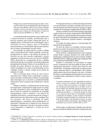 MALFITANO, A. P. S. Campos e núcleos de intervenção. Rev. Ter. Ocup. Univ. São Paulo, v. 16, n. 1, p. 1-8, jan./abr., 2005.
3
biológica, para o desenvolvimento das ações de saúde. A inter-
venção em saúde deve estar pautada pela noção de chances de
vida, que busca trabalhar a partir de uma visão do ambiente
ecológico e social em que estas vidas se tecem. Dessa maneira
entende-se que as chances de vida determinam as chances de
saúde das pessoas (BARROS et al., 2002a, p. 100).
A contextualização territorial traz outros âmbitos para
o desenvolvimento do trabalho, possibilitando que o
processo proposto pela terapia ocupacional possa ser
ampliado para a construção de novas abordagens, para a
utilização de novos espaços, para as dimensões
macroestruturais, co-relacionando aspectos que na prática
não se isolam, são permeados uns pelo outros.
Nessa direção, na saúde coletiva se coloca o debate
sobre a construção de uma “clínica ampliada”, a busca do
protagonismo do sujeito, e não apenas da doença, do
território em que está inserido, ampliando o setting
terapêutico, em prol de umaclínica do sujeito(CAMPOS,
2001). Desenvolve-se a compreensão de que o trabalho
profissional não deve se restringir a uma clínica tradicional
protegida pela instituição. Pauta-se a necessidade de ir ao
encontro do sujeito, promover seu acesso aos serviços,
realizar abordagens que sejam contextualizadas em sua
realidade, história e cultura, criando novas formas de
produção de saúde.
Para a construção desta clínica do sujeito faz-se
necessário tecer o trânsito entre o individual e o coletivo,
assim como entre o institucional e o político. É na promoção
desta articulação que se encontra a complementaridade
indissociável entre os aspectos que influenciam a vida do
sujeito.
Debate-se também a contribuição das diversas áreas
de atuação para a composição do campo social. No campo
da saúde questiona-se quais contribuições serão dadas
para a busca de respostas aos problemas da sociedade
contemporânea, como a violência, o uso abusivo de
substâncias psicoativas, o desenvolvimento de crianças e
adolescentes nas ruas, dentre tantos outros exemplos. Para
tais questões, não basta a produção de dados
epidemiológicos, o tratamento clínico ambulatorial e as
internações. Desafiam-nos a criação de novas formas de
abordagem e ‘tratamentos’ que não se encerram na clínica
e que demandam a ampliação e criação de novas
metodologias.
Na educação discute-se os limites da educação formal
e os procedimentos excludentes adotados pela escola; na
área da educação não-formal tenciona-se paraque se supere
o modelo de escolarização complementar (GARCIA, 2003).
Já para a assistência social, historicamente relacionada
a ações coletivas de caráter compensatório (MESTRINER,
2001), aponta-se o questionamento da necessária inserção
do sujeito individual, numa abordagem à família que supere
as formas tradicionais, podendo ampliar a abordagem
sistêmica.
No campo da justiça espera-se a real promoção dos
direitos de forma igualitária.
Na área da cultura as atividades culturais podem
assumir um caráter de promoção de lazer e não apenas de
formação e divulgação profissional de artistas.
Nesse contexto, o trabalho permanece como categoria
central sendo a geração alternativa de renda ainda um
desafio para o estabelecimento de uma economia solidária
(SINGER;SOUZA,2000)quetambémsejavoltadaparalidar
com as diferenças (GHIRARDI, 2004)(2)
.
Portanto, a constituição de intervenções no campo
social é composta por uma diversidade de áreas que têm
internamente discussões a realizar para ofertar as suas
contribuições. O terapeuta ocupacional, ao ingressar neste
campo, apresenta limites e possibilidades e deve debater
alguns pontos chave de sua atuação, tais como: os limites
da clínica, as possibilidades da promoção da convivência,
o caminhar entre o individual e o coletivo e entre o técnico
e o político.
O terapeuta ocupacional tem uma capacidade de articular o
macro e o micro, ele se propõe a falar de ações territoriais
(...) está no contato com as pessoas, no cotidiano, no dia-a-
dia. Acredito que nossa história, por vir da saúde, ou por vir
de um cuidado mais individual, permite que façamos a arti-
culação entre o coletivo e o individual, que talvez outros
profissionais não façam (...). A discussão da ação no territó-
rio, no contexto social, no bairro, na comunidade, articulado
a proposições de mudança, de ação, de pautar é importante.
O terapeuta ocupacional propõe esta composição de articu-
lação da ação coletiva e da individual, do macro e do micro
(...) podendo também contextualizar uma abordagem indivi-
dual dentro de um coletivo (LOPES, 2003, p. 8-9)(3)
.
Neste campo, o profissional é chamado, para além do
desenvolvimento do trabalho individual e institucional, para
(2)
GHIRARDI, M. I. Terapia ocupacional e as fronteiras de seu território. Palestra proferida no II Simpósio Paulista de Terapia Ocupacional.
Campos do Jordão, SP, 29 ago 2004.
(3)
LOPES, R. E. Comunicação pessoal. Professora Adjunta do Departamento de Terapia Ocupacional e do Programa de Pós-Graduação em
Educação da Universidade Federal de São Carlos, Coordenadora do Projeto Metuia. 24 nov. 2003, 9p.
 