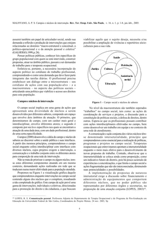 MALFITANO, A. P. S. Campos e núcleos de intervenção. Rev. Ter. Ocup. Univ. São Paulo, v. 16, n. 1, p. 1-8, jan./abr., 2005.
4
assumir também um papel de articulador social, sendo sua
demanda a reflexão e produção de intervenções que estejam
relacionadas ao domínio “macro-estrutural e conceitual, o
político-operacional e o da atenção pessoal e coletiva”
(GALHEIGO,1999,p.24).
Pensar políticas públicas, conhecer leis específicas do
grupo populacional com quem se está intervindo, construir
propostas, atuar no âmbito público, passam a ser demandas
de trabalho para o terapeuta ocupacional.
Enfatiza-se, portanto, a necessária incorporação do
aspecto político no cotidiano do trabalho profissional,
compreendendo-o como uma demanda que deve fazer parte
integrante das tarefas diárias. O profissional precisa
estabelecer um diálogo entre a microestrutura – seu
cotidiano de ações com sua população-alvo – e a
macroestrutura – no aspecto das políticas sociais –
articulando uma política que viabilize o acesso aos direitos
para esta população.
Camposenúcleosdeintervenção
O campo social implica em uma gama de ações que
apresentam uma diversidade de núcleos a serem
desenvolvidos por diferentes saberes, compondo um espaço
que envolve dois âmbitos de atuação. O primeiro, que
denominamos de campo, com um caráter mais geral e
interdisciplinar, envolve diferentes atores; o segundo é
composto por núcleos específicos nos quais se encontram a
atuação de uma dada área, com um dado profissional, dentro
de uma certa especificidade.
Campos (2000) desenvolve a idéia de campo e núcleo de
saberes ao discorrer sobre a saúde pública e suas interfaces.
A partir dos mesmos princípios, compreendemos o campo
social enquanto esfera interdisciplinar com interfaces com
diversos núcleos, cujos projetos exigem a intervenção, a
comunicação e o trabalho conjunto entre os diferentes atores
para composição de uma rede de intervenção.
Não se trata de priorizar o campo ou algum núcleo, tem-
se estes diferentes componentes atuando em um mesmo
contexto, demandando ações realizadas em rede que se
traduzam numa maior efetividade para a população atendida.
Propomos na Figura 1 a visualização gráfica daquilo
que compreendemos enquanto intervenções no campo social
contendo alguns dos núcleos que o compõem, ressaltando
a não completude do gráfico. Este campode ação prevê uma
gama de intervenções, individuais e coletivas, direcionadas
para a promoção do direito e da cidadania, e que buscam
viabilizar aquilo que o sujeito deseja, necessita e/ou
possibilitar a ampliação de vivências e repertórios sócio-
culturais para a sua vida.
CampoSocial
Figura 1 – Campo social e núcleos de saberes
No nível da macroestrutura são também esperados
“trabalhos” no campo social, tais como: as ações de
coordenação de serviços e projetos, a discussão para a
constituição de políticas sociais, a defesa de direitos, dentre
outras. Espera-se que os profissionais possam contribuir
com ações interdisciplinares efetivadas no campo, bem
como desenvolver um trabalho em equipe e no contexto de
uma rede de atendimento.
A comunicação e ação conjunta dos vários núcleos têm-
se denominado intersetorialidade, princípio que
compreendemoscomoessencialparaarealizaçãodepolíticas,
programas e projetos no campo social. Terapeutas
ocupacionaisqueentrevistamosapontamaintersetorialidade
enquanto o meio mais efetivo para o desenvolvimento de
novas propostas de trabalho. Contudo, observa-se que a
intersetorialidade se coloca ainda como proposição, como
um indicativo futuro de diretriz, pois há pouco acúmulo de
experiências e concretizações, o que limita o campo social a
ações fragmentadas que não são interconectadas, diminuindo
suas potencialidades e possibilidades.
A implementação de propostas de natureza
intersetorial exige a discussão sobre financiamento e
administração de equipamentos que comportem
diferentes núcleos, que no poder público são
representados por diferentes órgãos e secretarias, na
proposição de uma atuação conjunta (LOPES, 2003)(4)
.
(4)
LOPES, R. E. Comunicação pessoal. Professora Adjunta do Departamento de Terapia Ocupacional e do Programa de Pós-Graduação em
Educação da Universidade Federal de São Carlos, Coordenadora do Projeto Metuia. 24 nov. 2003, 9p.
 