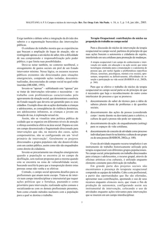 MALFITANO, A. P. S. Campos e núcleos de intervenção. Rev. Ter. Ocup. Univ. São Paulo, v. 16, n. 1, p. 1-8, jan./abr., 2005.
5
Exige também o debate sobre a integração da divisão dos
saberes e a segmentação burocrática das intervenções
públicas.
O cotidiano do trabalho mostra que as experiências
que buscam a ampliação do leque de atuação, não se
restringindo apenas a um núcleo de saber, têm a dificuldade
de sua compreensão e responsabilização pelo poder
público, o que limita suas possibilidades.
Deve-se notar também, no contexto neoliberal, o
enxugamento de gastos sociais em prol de um Estado
interventor mínimo. Nessa lógica, os escassos recursos
públicos existentes são direcionados para situações
emergenciais, compondo ações isoladas, descontex-
tualizadas, desconectadas do campo social na qual estão
inseridas (DRAIBE, 1993).
Investe-se “apenas” – sublinhando este “apenas” por
se tratar de intervenções relevantes e necessárias – no
trabalho com problemáticas caracterizadas pelo
agravamento da situação social, que demonstram a ausência
do Estado naquilo que deveria ser garantido para os seus
cidadãos. Exemplo disso são as ações destinadas a crianças
e adolescentes, as conseqüências da violência doméstica,
aos adolescentes infratores, as crianças e jovens em
situação de rua, à exploração sexual etc.
Assim, não se visualiza uma política pública de
cuidado que se organize em diferentes níveis de atenção
e ofereça assistência efetiva na área social. Depara-se com
um campo desenraizado e fragmentado direcionado para
intervenções que são, na maioria dos casos, ações
compensatórias, não se configurando em um ‘nível
primário de intervenção’. Geralmente os projetos
direcionados a grupos populares não são desenvolvidos
com um caráter público, assim como não são enquadrados
como direito de cidadania.
Investe-se precariamente nas situações emergenciais
quando a população se encontra já no campo da
desfiliação, sem realizar propostas para a mesma quando
esta se encontra na zona de vulnerabilidade social,
buscando auxiliá-la para que a transposição dentre estas
porosas zonas não venha a se efetivar.
Contudo, o campo social apresenta desafios para os
profissionais que atuam neste escopo. Trata-se de inter-
vir num campo interdisciplinar e intersetorial que requer
ações políticas que o fortaleça, pautando-o como
prioritário para intervenção, realizando ações comuns e
socializando-as com os demais profissionais presentes,
bem como criando métodos nucleares com a população
para a qual se destina o trabalho.
Terapia Ocupacional: contribuições do núcleo na
proposiçãodotrabalhonocamposocial
Para a discussão do núcleo de intervenção da terapia
ocupacional no campo social, partimos do princípio de que
suas ações buscam a autonomia e cidadania do sujeito,
interferindo em seu cotidiano para promoção de mudanças.
A terapia ocupacional é um campo de conhecimento e inter-
venção em saúde, em educação e na ação social, que reúne
tecnologias orientadas para a emancipação e a autonomia de
pessoas que, por razões ligadas a problemáticas específicas
(físicas, sensoriais, psicológicas, mentais e/ou sociais), apre-
sentam, temporária ou definitivamente, dificuldades de in-
serção e participação na vida social (BARROS et al., 2002b,
p. 366).
Para que se efetive o trabalho do núcleo da terapia
ocupacional no campo social parte-se do princípio de que
é necessário que haja o reconhecimento do outro como
interlocutor do processo e que se promova:
1. descentramento do saber do técnico para a idéia de
saberes plurais diante de problemas e de questões
sociais;
2. descentramento das ações da pessoa (considerada
corpo / mente doente ou desviante) para o coletivo, a
cultura da qual a pessoa não pode ser separada;
3. descentramento da ação: do enquadramento (setting)
para os espaços de vida cotidiana;
4. descentramento do conceito de atividade como processo
individualparainseri-lonahistóriaeculturadeumgrupo
ou de uma pessoa (BARROS, 2002a, p. 100).
O uso da atividade enquanto recurso terapêutico é um
instrumento de trabalho historicamente utilizado pela
terapia ocupacional com diferentes grupos populacionais.
No campo social, principalmente em trabalho direcionados
para crianças e adolescentes, o recurso grupal, através de
oficinas artísticas e/ou culturais, é utilizado enquanto
elemento constante para efetivação do trabalho.
Em grande parte dos projetos sociais não
encontramos a presença do terapeuta ocupacional
compondo as equipes de trabalho. Cabe a este profissional,
a partir das oportunidades que lhe são ofertadas,
apresentar suas contribuições, apontando o uso de seus
recursos enquanto elemento meio, que visam o fim de
produção de autonomia, configurando assim seu
instrumental de intervenção, colocando o uso de
atividades enquanto ações relevantes para intervenções
que se inserem em um campo interdisciplinar.
 