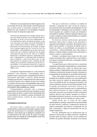 MALFITANO, A. P. S. Campos e núcleos de intervenção. Rev. Ter. Ocup. Univ. São Paulo, v. 16, n. 1, p. 1-8, jan./abr., 2005.
6
Partindo-se da concepção da atividade enquanto meio
de formação de vínculo, aproximação, intermediação para
que se possa iniciar a construção conjunta de novos
projetos de vida; interpreta-se tais abordagens enquanto
núcleo de ação do terapeuta ocupacional.
Você precisa de profissionais que consigam transitar entre o
que é uma oficina de capoeira e o que é expressão de descon-
tentamento, de revolta, ou de um mau comportamento, ou
um comportamento esquivo que apareça nos grupos; e o que
é que essa pessoa, essa criança, esse jovem está dizendo? O
que é o mundo dela na esfera do trabalho e da família? E
poder pensar essa oficina cultural, por exemplo, na relação
com o conjunto daquilo que ela é, do que ela vive, das
possibilidades e impossibilidades que ela têm, então nesse
sentido acho que o terapeuta ocupacional seria de grande
valia porque ele pode ser este elo, saber ler os símbolos
daquilo que é a atividade de capoeira e compreender aquilo
que é a representação e a valorização desta atividade por
quem a freqüenta, e colocar essas duas coisas, ou essas
duas instâncias, no conjunto da vida e, sobretudo, das difi-
culdades que eventualmente confluem para que ela não con-
siga produzir a sua autonomia mínima que se espera de
uma pessoa na sociedade, a partir de sua idade (BARROS,
2003, p. 5-6).
O terapeuta ocupacional dedica-se a uma leitura do
cotidiano e seus contextos, a intermediação entre a
estrutura macro e microssocial, a ressignificação do fazer, a
intervenção individual e coletiva, desenvolvendo
estratégias que buscam o fortalecimento das redes pessoais
e sociais de suporte, com o objetivo de que essas venham
a se traduzir em uma maior sustentabilidade autônoma do
sujeito na complexa estrutura social em que está inserido
(GALHEIGO,2003;BARROSetal.,2002a).
Compreendemos, portanto, que o terapeuta
ocupacional é um dos profissionais que compõem, a partir
do seu núcleo de saber, o campo social, demandando para
a efetividade de seu trabalho a atuação entrelaçada com
outros profissionais, a partir de uma concepção
intersetorial.
CONSIDERAÇÕESFINAIS
Em nossa visão, o campo social é um campo
interdisciplinareintersetorialquedemanda,enquantofunção
social dos profissionais na sociedade contemporânea,
reflexões e intervenções que se dediquem à produção e/ou
ao fortalecimento das redes sociais de suporte de grupos
populacionais em situação de vulnerabilidade social, bem
como em situação de desfiliação.
Para que se direcione os esforços no sentido de
fomentar a produção das redes sociais de suporte é
necessário que haja uma mudança de paradigmas, revisão
de metodologias e abordagens, que reconheçam o campo
social enquanto um complexo escopo que demanda a
articulação de trabalhos. Pautamos algumas reflexões para
as quais o terapeuta ocupacional pode dedicar-se enquanto
profissional do campo social.
Os diversos núcleos profissionais apresentam
diferentes limites para os quais se faz necessário a
superação de paradigmas enraizados. Ressaltamos assim,
dentre outras questões, a relevância do debate sobre os
limites da clínica, as possibilidades de promoção da
convivência, a indissociabilidade entre ação técnica e
política e o trânsito sempre constante entre o individual e o
coletivo, a macro e a microestrutura.
Contudo, a produção deste campo não deve estar
restrita a discussão sobre o papel do técnico, mas também,
e de forma extremamente relevante, a concepção e prática
das políticas sociais.
As experiências que se observam não se encontram
enraizadas em princípios interdisciplinares e intersetoriais,
conforme citado acima, sendo, na maioria das vezes,
projetos isolados e fragmentados tendo como diretriz única
a dinâmica institucional na qual se inserem, afastando-se
da proposição de formulação de uma política intersetorial.
Estas intervenções demonstram, em sua maioria,
produção de resultados, podendo vir a criar modificações
nas redes sociais de suporte de determinados grupos,
sem a necessidade de alto investimento tecnológico e de
recursos materiais, porém com uma ênfase pontual e focal.
O grande investimento necessário centra-se na
capacitação de recursos humanos que se responsabilizem
pelo desenvolvimento de ações complexas, sendo
necessário, para tanto, que estejam inseridos em projetos
políticos diretivos que tenham, baseados na clareza e
prioridade de políticas e gestores, os recursos necessários
para a promoção de novos métodos no campo social.
Sendo assim, por se tratar de um campo
interdisciplinar e, portanto, requerente de uma diversidade
de ações técnicas e políticas e composta por núcleos de
saberes entrelaçados que buscam a composição de um
todo, assinalamos o papel do profissional da área de
terapia ocupacional.
Por fim, destacamos que os profissionais que se
dedicam à intervenção no campo social têm o desafio de
articular ações de campo e núcleo, em um cotidiano de
trabalho de grandes demandas, buscando novas formas
 