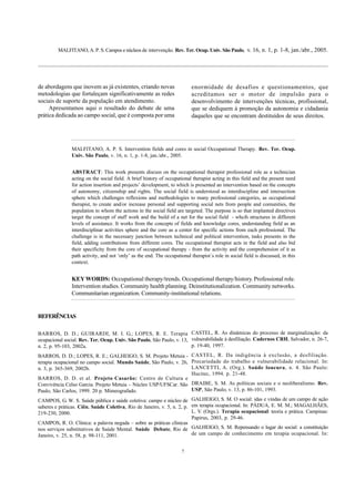 MALFITANO, A. P. S. Campos e núcleos de intervenção. Rev. Ter. Ocup. Univ. São Paulo, v. 16, n. 1, p. 1-8, jan./abr., 2005.
7
de abordagens que inovem as já existentes, criando novas
metodologias que fortaleçam significativamente as redes
sociais de suporte da população em atendimento.
Apresentamos aqui o resultado do debate de uma
prática dedicada ao campo social, que é composta por uma
MALFITANO, A. P. S. Intervention fields and cores in social Occupational Therapy. Rev. Ter. Ocup.
Univ. São Paulo, v. 16, n. 1, p. 1-8, jan./abr., 2005.
ABSTRACT: This work presents discuss on the occupational therapist professional role as a technician
acting on the social field. A brief history of occupational therapist acting in this field and the present need
for action insertion and projects’ development, to which is presented an intervention based on the concepts
of autonomy, citizenship and rights. The social field is understood as interdiscipline and intersection
sphere which challenges reflexions and methodologies to many professional categories, as occupational
therapist, to create and/or increase personal and supporting social nets from people and comunities, the
population to whom the actions in the social field are targeted. The purpose is so that implanted directives
target the concept of staff work and the build of a net for the social field - whcih structures in different
levels of assistance. It works from the concepts of fields and knowledge cores, understanding field as an
interdisciplinar activities sphere and the core as a center for specific actions from each professional. The
challenge is in the necessary junction between technical and political intervention, tasks presents in the
field, adding contributions from different cores. The occupational therapist acts in the field and also bid
their specificity from the core of occupational therapy - from the activity and the comprehension of it as
path activity, and not ‘only’ as the end. The occupational therapist´s role in social field is discussed, in this
context.
KEYWORDS: Occupational therapy/trends. Occupational therapy/history. Professional role.
Intervention studies. Community health planning. Deinstitutionalization. Community networks.
Communitarian organization. Community-institutional relations.
REFERÊNCIAS
BARROS, D. D.; GUIRARDI, M. I. G.; LOPES, R. E. Terapia
ocupacional social. Rev. Ter. Ocup. Univ. São Paulo, São Paulo, v. 13,
n. 2, p. 95-103, 2002a.
BARROS, D. D.; LOPES, R. E.; GALHEIGO, S. M. Projeto Metuia -
terapia ocupacional no campo social. Mundo Saúde, São Paulo, v. 26,
n. 3, p. 365-369, 2002b.
BARROS, D. D. et al. Projeto Casarão: Centro de Cultura e
Convivência Celso Garcia. Projeto Metuia – Núcleo USP/UFSCar. São
Paulo, São Carlos, 1999. 20 p. Mimeografado.
CAMPOS, G. W. S. Saúde pública e saúde coletiva: campo e núcleo de
saberes e práticas. Ciên. Saúde Coletiva, Rio de Janeiro, v. 5, n. 2, p.
219-230, 2000.
CAMPOS, R. O. Clínica: a palavra negada – sobre as práticas clínicas
nos serviços substitutivos de Saúde Mental. Saúde Debate, Rio de
Janeiro, v. 25, n. 58, p. 98-111, 2001.
enormidade de desafios e questionamentos, que
acreditamos ser o motor de impulsão para o
desenvolvimento de intervenções técnicas, profissional,
que se dediquem à promoção da autonomia e cidadania
daqueles que se encontram destituídos de seus direitos.
CASTEL, R. As dinâmicas do processo de marginalização: da
vulnerabilidade à desfiliação. Cadernos CRH, Salvador, n. 26-7,
p. 19-40, 1997.
CASTEL, R. Da indigência à exclusão, a desfiliação.
Precariedade do trabalho e vulnerabilidade relacional. In:
LANCETTI, A. (Org.). Saúde loucura, n. 4. São Paulo:
Hucitec, 1994. p. 21-48.
DRAIBE, S. M. As políticas sociais e o neoliberalismo. Rev.
USP, São Paulo, v. 13, p. 86-101, 1993.
GALHEIGO, S. M. O social: idas e vindas de um campo de ação
em terapia ocupacional. In: PÁDUA, E. M. M.; MAGALHÃES,
L. V. (Orgs.). Terapia ocupacional: teoria e prática. Campinas:
Papirus, 2003, p. 29-46.
GALHEIGO, S. M. Repensando o lugar do social: a constituição
de um campo de conhecimento em terapia ocupacional. In:
 