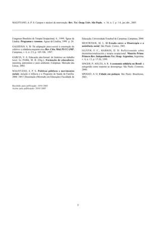 MALFITANO, A. P. S. Campos e núcleos de intervenção. Rev. Ter. Ocup. Univ. São Paulo, v. 16, n. 1, p. 1-8, jan./abr., 2005.
8
Congresso Brasileiro de Terapia Ocupacional, 6., 1999, Águas de
Lindóia. Programas e resumos. Águas de Lindóia, 1999. p. 24.
GALHEIGO, S. M. Da adaptação psico-social à construção do
coletivo: a cidadania enquanto eixo.Rev. Ciên. Méd. PUCCAMP,
Campinas, v. 6, n. 2/3, p. 105-108, 1997.
GARCIA, V. A. Educação não-formal: do histórico ao trabalho
local. In: PARK, M. B. (Org.). Formação de educadores:
memória, patrimônio e meio ambiente. Campinas: Mercado das
Letras, 2003.
MALFITANO, A. P. S. Políticas públicas e movimentos
sociais: atenção à infância e o Programa de Saúde da Família.
2004. 180 f. Dissertação (Mestrado em Educação)–Faculdade de
Educação, Universidade Estadual de Campinas, Campinas, 2004.
MESTRINER, M. L. O Estado entre a filantropia e a
assistência social. São Paulo: Cortez, 2001.
OLIVER, F. C.; BARROS, D. D. Reflexionando sobre
desinstitucionalización y terapia ocupacional. Materia Prima.
Primera Rev. Independiente Ter. Ocup. Argentina, Argentina,
v. 4, n. 13, p. 17-20, 1999.
SINGER, P.; SOUZA, A. R. A economia solidária no Brasil: a
autogestão como resposta ao desemprego. São Paulo: Contexto,
2000.
SPOSATI, A. O. Cidade em pedaços. São Paulo: Brasiliense,
2001.
Recebido para publicação: 10/01/2005
Aceito para publicação: 28/01/2005
 