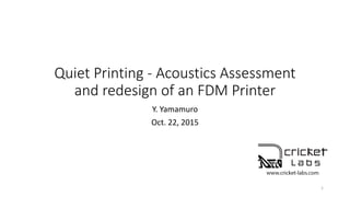 Quiet Printing - Acoustics Assessment
and redesign of an FDM Printer
Y. Yamamuro
Oct. 22, 2015
1
 
