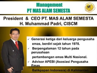 Generasi ketiga dari keluarga pengusaha
emas, berdiri sejak tahun 1978.
 Berpengalaman 12 tahun pada
perusahaan
pertambangan emas Multi Nasional.
 Advisor APEBI (Asosiasi Pengusaha
Emas
Balikpapan Indonesia) di Kalimantan
Management
PT MAS ALAM SEMESTA
 