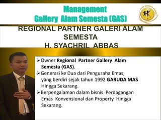 Management
Gallery Alam Semesta (GAS)
REGIONAL PARTNER GALERI ALAM
SEMESTA
H. SYACHRIL ABBAS
Owner Regional Partner Gallery Alam
Semesta (GAS).
Generasi ke Dua dari Pengusaha Emas,
yang berdiri sejak tahun 1992 GARUDA MAS
Hingga Sekarang.
Berpengalaman dalam bisnis Perdagangan
Emas Konvensional dan Property Hingga
Sekarang.
 