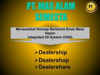 Dealership
Dealershop
Dealershare
PT. MAS ALAM
SEMESTA
Menawarkan Konsep Berbisnis Emas Masa
Depan
Integrated 3D System (i3DS)
 