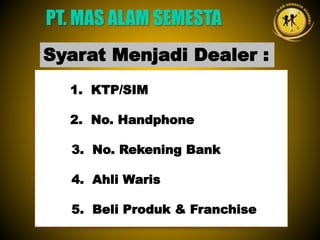 1. KTP/SIM
2. No. Handphone
3. No. Rekening Bank
4. Ahli Waris
5. Beli Produk & Franchise
PT. MAS ALAM SEMESTA
Syarat Menjadi Dealer :
 