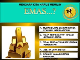 MENGAPA KITA HARUS MEMILIH
1. MUDAH DIJUAL DENGAN HARGA
STANDAR INTERNASIONAL
2. TIDAK TERPENGARUH INFLASI
(ZERO INFLATION)
3. TIDAK TERGANTUNG KEPUTUSAN
PEMERINTAH
4. ASET DI LUAR SISTEM
PERBANKAN
5. SEMAKIN LAMA DISIMPAN
HARGANYA
SEMAKIN NAIK
 