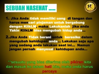 1. Jika Anda tidak memiliki uang di tangan dan
harus mencari pinjaman untuk bergabung
dengan KlikLM, maka Lakukanlah jika anda
Yakin KlikLM bisa mengubah hidup anda...
2.Jika Anda Tidak berani untuk beresiko dalam
mengubah kehidupan anda... Lakukan saja apa
yang sedang anda lakukan saat ini... Namun
jangan pernah menyesali kehidupan anda...
 