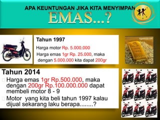 APA KEUNTUNGAN JIKA KITA MENYIMPAN
Tahun 1997
Harga motor Rp. 5.000.000
Harga emas 1gr Rp. 25.000, maka
dengan 5.000.000 kita dapat 200gr
Tahun 2014
Harga emas 1gr Rp.500.000, maka
dengan 200gr Rp.100.000.000 dapat
membeli motor 8 - 9
Motor yang kita beli tahun 1997 kalau
dijual sekarang laku berapa........?
 