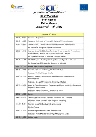 „Innovation in Times of Crisis“
                                  I3E 7th Workshop
                                    Draft Agenda
                                   Patras, Greece
                           January 13th – 14th , 2012


                                    January 13th , 2012
09:30 – 09:45   Opening - Registration
09:45 – 10:00   Welcome (University of Patras, ISI, Region of Western Greece)
10:00 – 10:20   The I3E Project – Building a Methodological Guide for Innovation
                Dr Athanasios Kalogeras, Project Coordinator
10:20 – 10:40   Keynote Speech 1: EC Policies for Research and Innovation Promotion in
                the Embedded Systems and Industrial Informatics Sectors
                Dr Alkis Konstantellos, EC Principal Scientific Officer
10:40 – 11:00   The I3E Project – Building a Strategic Research Agenda in SEE area
                Dr Aleksey Bratukhin, Austrian Academy of Sciences
11:00 – 11:30   Coffee Break – Press Conference
11:30 – 12:00   Corallia – Hellenic Technology Clusters Initiative
                Professor Vasilios Makios, Corallia
12:00 – 12:30   Keynote Speech 2:Business Process Innovation – Towards Smart
                Customization
                Professor George Chryssolouris, University of Patras
12.30 – 13.00   Open VS Closed Innovation: Challenges and Opportunities for Sustainable
                Regional Development
                Professor Petros Groumpos, University of Patras
13:00 – 14:00   Lunch
14:00 – 14:30   Technology Environment for Open Innovation and Creativity
                Professor Antoni Slavinski, New Bulgarian University
14:30 -15:00    Keynote Speech 3: Start-up Entrepreneurship
                Dimitris Tsigos
15:00 – 15:30   Networking as a Critical Factor for Innovation
                Professor Vesna Mandic, University of Kragujevac, Serbia
15:30 – 16:00   Coffee Break
 