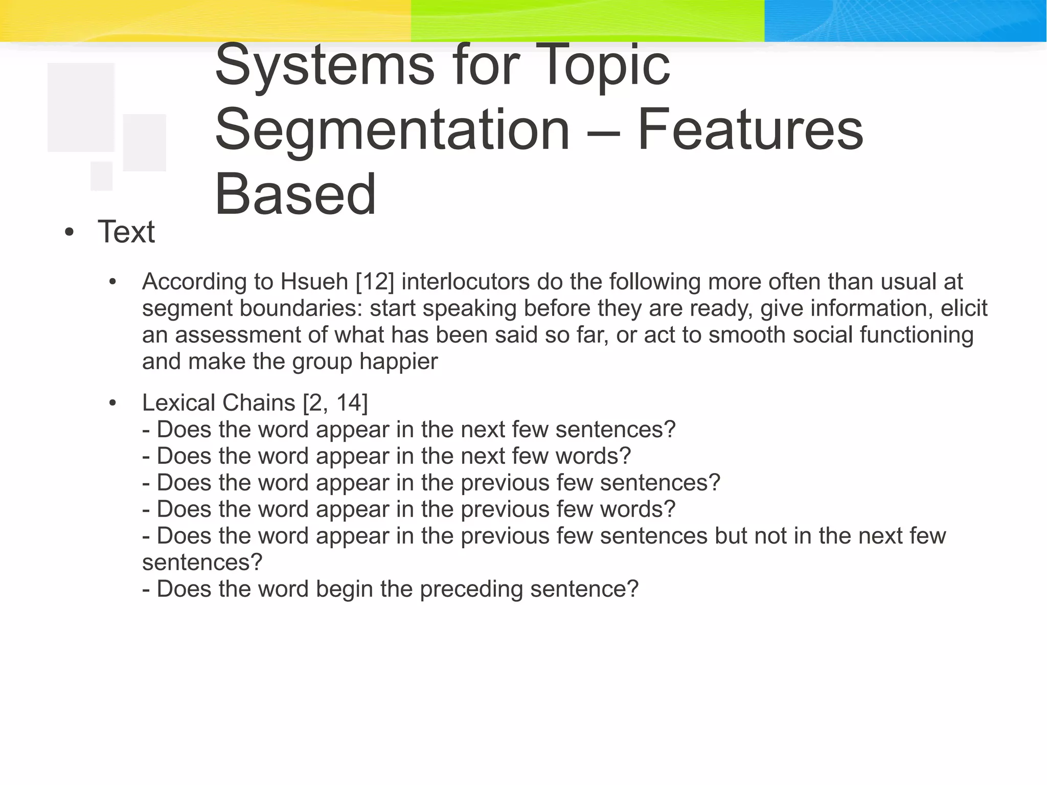 Systems for Topic
Segmentation – Features
Based● Text
● According to Hsueh [12] interlocutors do the following more often than usual at
segment boundaries: start speaking before they are ready, give information, elicit
an assessment of what has been said so far, or act to smooth social functioning
and make the group happier
● Lexical Chains [2, 14]
- Does the word appear in the next few sentences?
- Does the word appear in the next few words?
- Does the word appear in the previous few sentences?
- Does the word appear in the previous few words?
- Does the word appear in the previous few sentences but not in the next few
sentences?
- Does the word begin the preceding sentence?
 