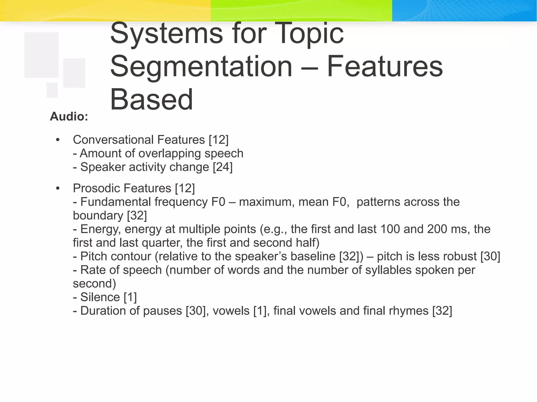 Systems for Topic
Segmentation – Features
BasedAudio:
● Conversational Features [12]
- Amount of overlapping speech
- Speaker activity change [24]
● Prosodic Features [12]
- Fundamental frequency F0 – maximum, mean F0, patterns across the
boundary [32]
- Energy, energy at multiple points (e.g., the first and last 100 and 200 ms, the
first and last quarter, the first and second half)
- Pitch contour (relative to the speaker’s baseline [32]) – pitch is less robust [30]
- Rate of speech (number of words and the number of syllables spoken per
second)
- Silence [1]
- Duration of pauses [30], vowels [1], final vowels and final rhymes [32]
 