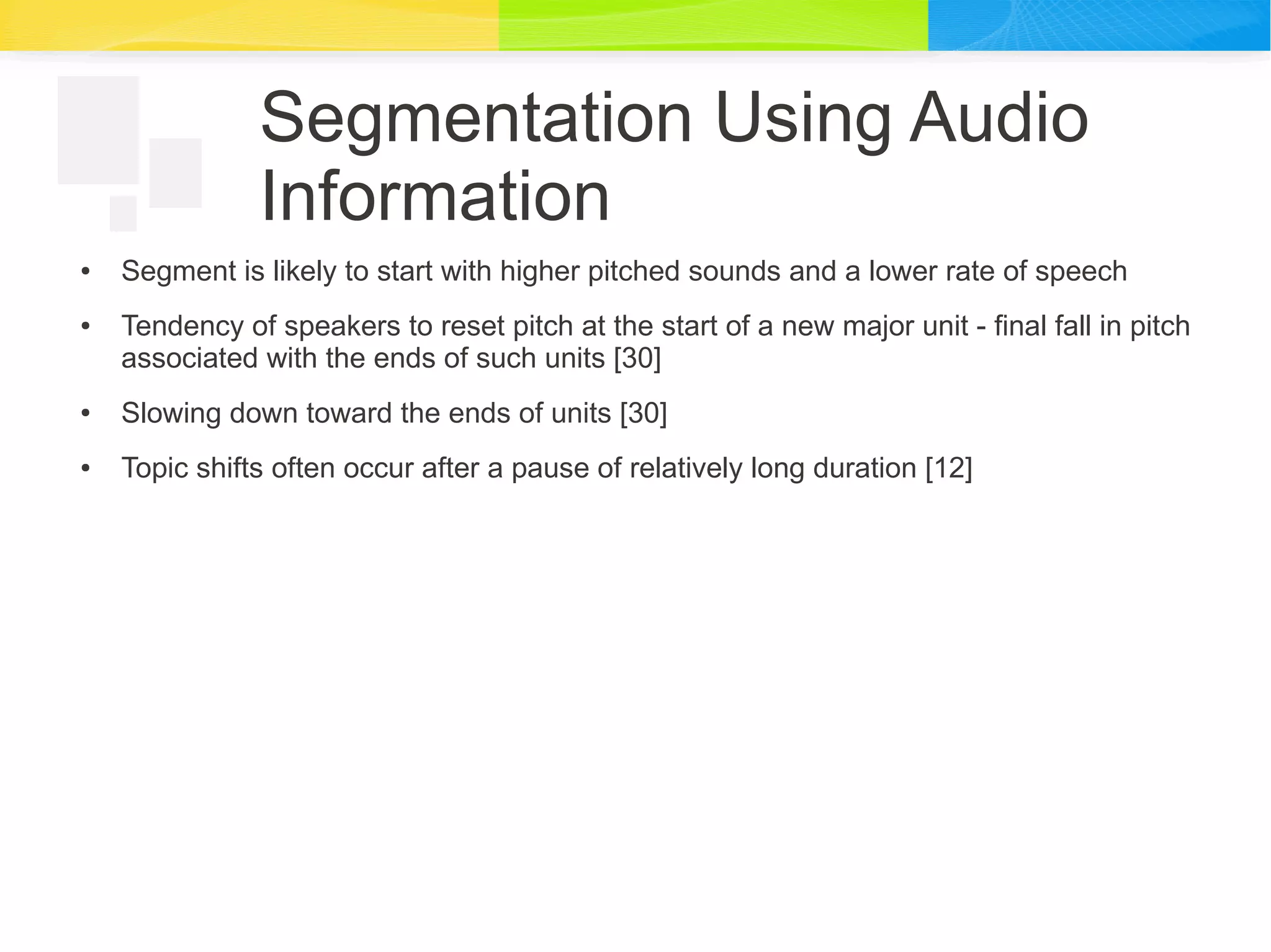 Segmentation Using Audio
Information
● Segment is likely to start with higher pitched sounds and a lower rate of speech
● Tendency of speakers to reset pitch at the start of a new major unit - final fall in pitch
associated with the ends of such units [30]
● Slowing down toward the ends of units [30]
● Topic shifts often occur after a pause of relatively long duration [12]
 