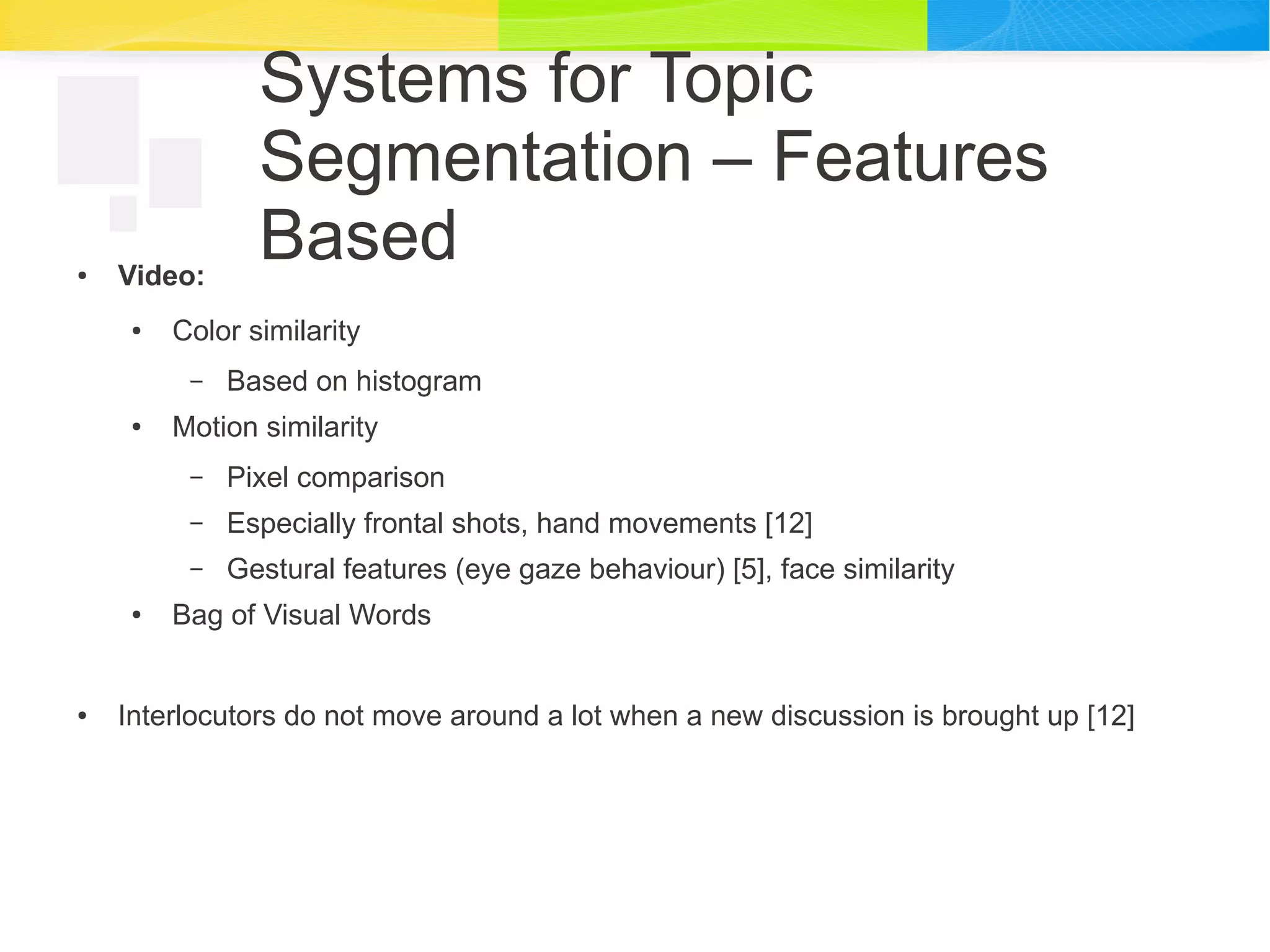 Systems for Topic
Segmentation – Features
Based● Video:
● Color similarity
– Based on histogram
● Motion similarity
– Pixel comparison
– Especially frontal shots, hand movements [12]
– Gestural features (eye gaze behaviour) [5], face similarity
● Bag of Visual Words
● Interlocutors do not move around a lot when a new discussion is brought up [12]
 