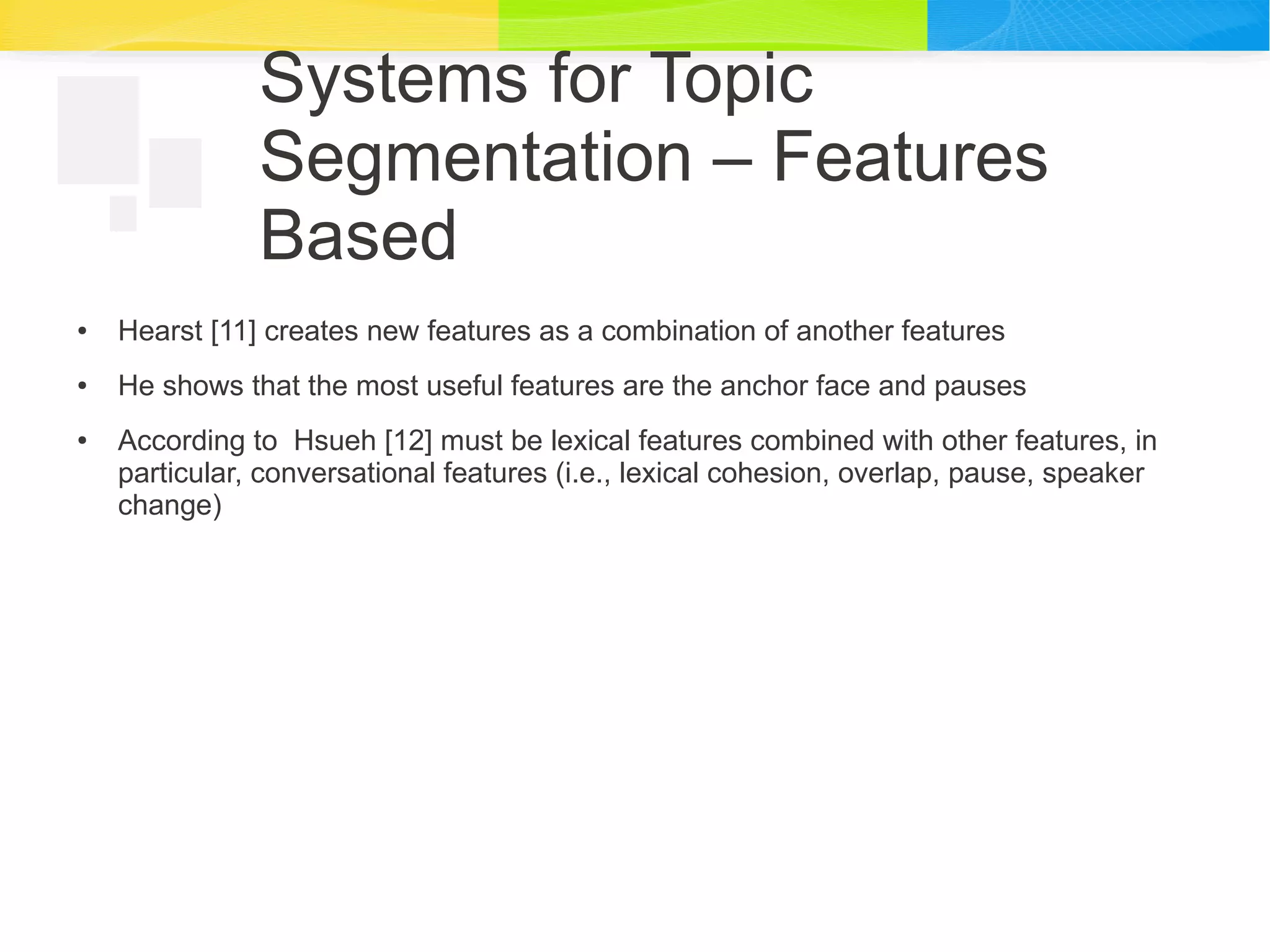 Systems for Topic
Segmentation – Features
Based
● Hearst [11] creates new features as a combination of another features
● He shows that the most useful features are the anchor face and pauses
● According to Hsueh [12] must be lexical features combined with other features, in
particular, conversational features (i.e., lexical cohesion, overlap, pause, speaker
change)
 