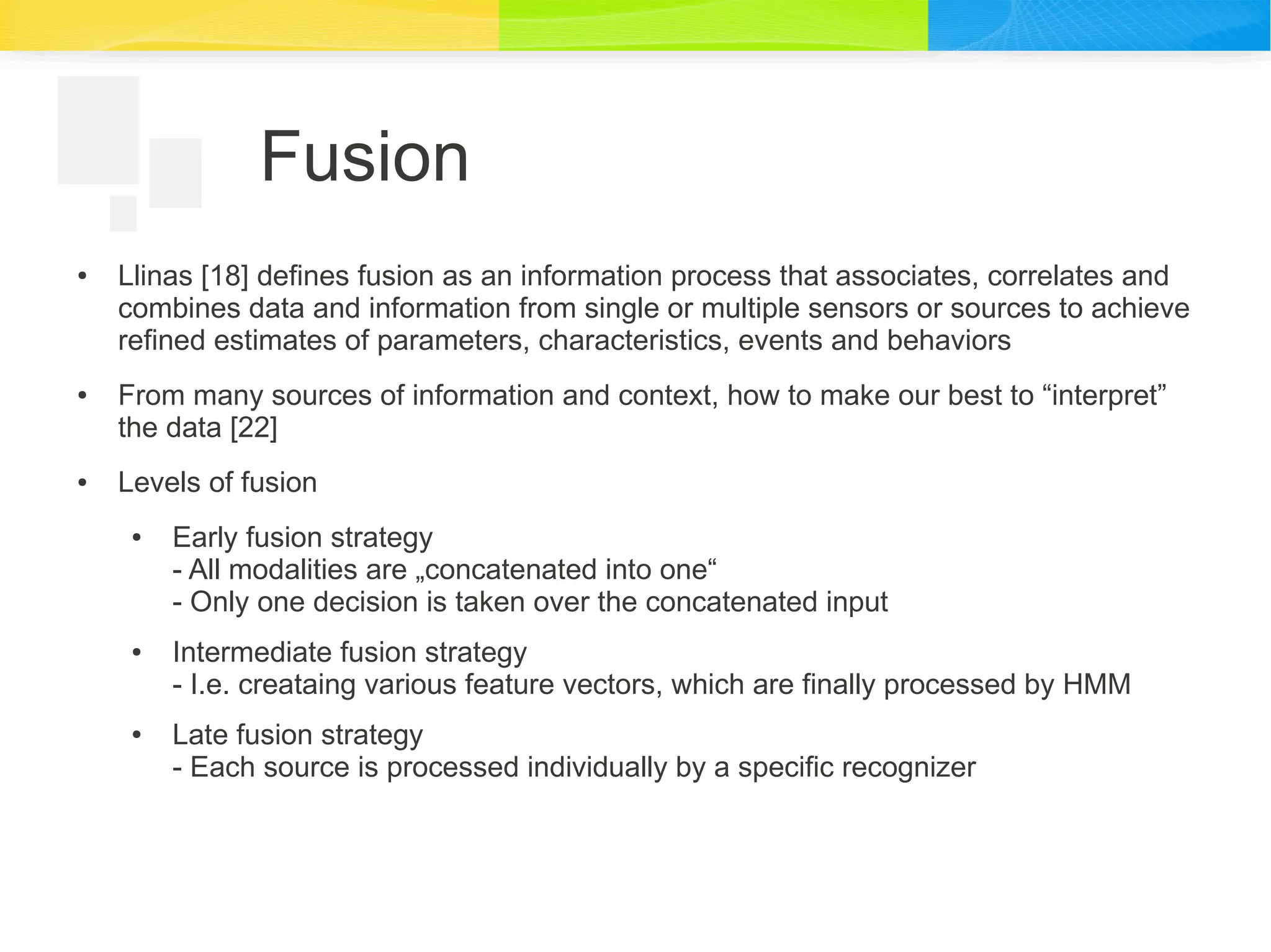 Fusion
● Llinas [18] defines fusion as an information process that associates, correlates and
combines data and information from single or multiple sensors or sources to achieve
refined estimates of parameters, characteristics, events and behaviors
● From many sources of information and context, how to make our best to “interpret”
the data [22]
● Levels of fusion
● Early fusion strategy
- All modalities are „concatenated into one“
- Only one decision is taken over the concatenated input
● Intermediate fusion strategy
- I.e. creataing various feature vectors, which are finally processed by HMM
● Late fusion strategy
- Each source is processed individually by a specific recognizer
 