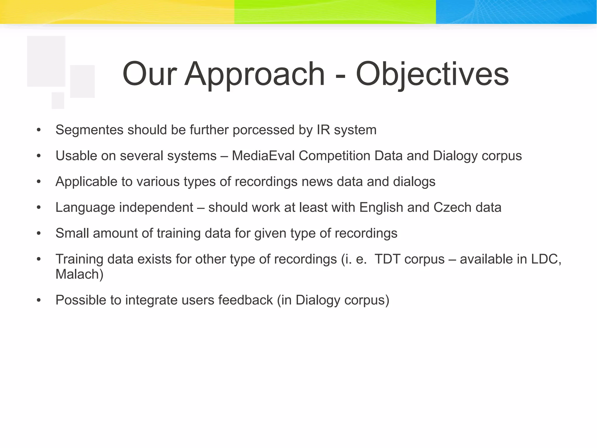Our Approach - Objectives
● Segmentes should be further porcessed by IR system
● Usable on several systems – MediaEval Competition Data and Dialogy corpus
● Applicable to various types of recordings news data and dialogs
● Language independent – should work at least with English and Czech data
● Small amount of training data for given type of recordings
● Training data exists for other type of recordings (i. e. TDT corpus – available in LDC,
Malach)
● Possible to integrate users feedback (in Dialogy corpus)
 