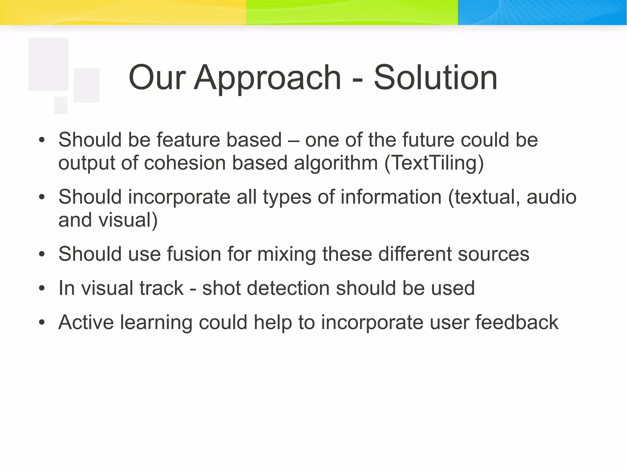 Our Approach - Solution
● Should be feature based – one of the future could be
output of cohesion based algorithm (TextTiling)
● Should incorporate all types of information (textual, audio
and visual)
● Should use fusion for mixing these different sources
● In visual track - shot detection should be used
● Active learning could help to incorporate user feedback
 