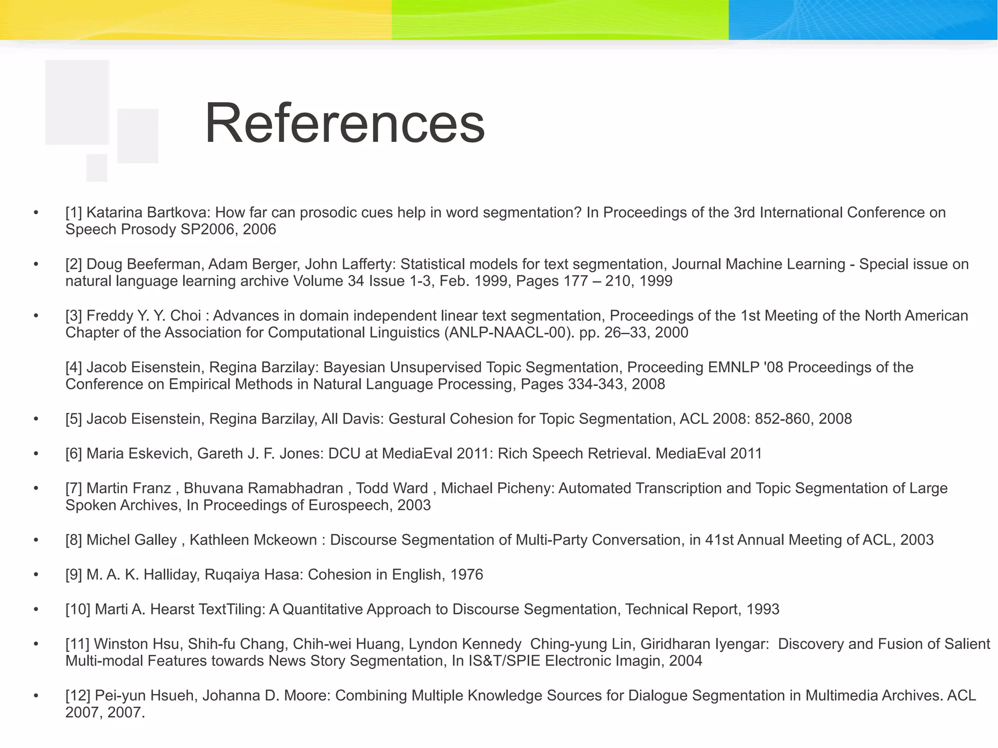 References
● [1] Katarina Bartkova: How far can prosodic cues help in word segmentation? In Proceedings of the 3rd International Conference on
Speech Prosody SP2006, 2006
● [2] Doug Beeferman, Adam Berger, John Lafferty: Statistical models for text segmentation, Journal Machine Learning - Special issue on
natural language learning archive Volume 34 Issue 1-3, Feb. 1999, Pages 177 – 210, 1999
● [3] Freddy Y. Y. Choi : Advances in domain independent linear text segmentation, Proceedings of the 1st Meeting of the North American
Chapter of the Association for Computational Linguistics (ANLP-NAACL-00). pp. 26–33, 2000
[4] Jacob Eisenstein, Regina Barzilay: Bayesian Unsupervised Topic Segmentation, Proceeding EMNLP '08 Proceedings of the
Conference on Empirical Methods in Natural Language Processing, Pages 334-343, 2008
● [5] Jacob Eisenstein, Regina Barzilay, All Davis: Gestural Cohesion for Topic Segmentation, ACL 2008: 852-860, 2008
● [6] Maria Eskevich, Gareth J. F. Jones: DCU at MediaEval 2011: Rich Speech Retrieval. MediaEval 2011
● [7] Martin Franz , Bhuvana Ramabhadran , Todd Ward , Michael Picheny: Automated Transcription and Topic Segmentation of Large
Spoken Archives, In Proceedings of Eurospeech, 2003
● [8] Michel Galley , Kathleen Mckeown : Discourse Segmentation of Multi-Party Conversation, in 41st Annual Meeting of ACL, 2003
● [9] M. A. K. Halliday, Ruqaiya Hasa: Cohesion in English, 1976
● [10] Marti A. Hearst TextTiling: A Quantitative Approach to Discourse Segmentation, Technical Report, 1993
● [11] Winston Hsu, Shih-fu Chang, Chih-wei Huang, Lyndon Kennedy Ching-yung Lin, Giridharan Iyengar: Discovery and Fusion of Salient
Multi-modal Features towards News Story Segmentation, In IS&T/SPIE Electronic Imagin, 2004
● [12] Pei-yun Hsueh, Johanna D. Moore: Combining Multiple Knowledge Sources for Dialogue Segmentation in Multimedia Archives. ACL
2007, 2007.
 