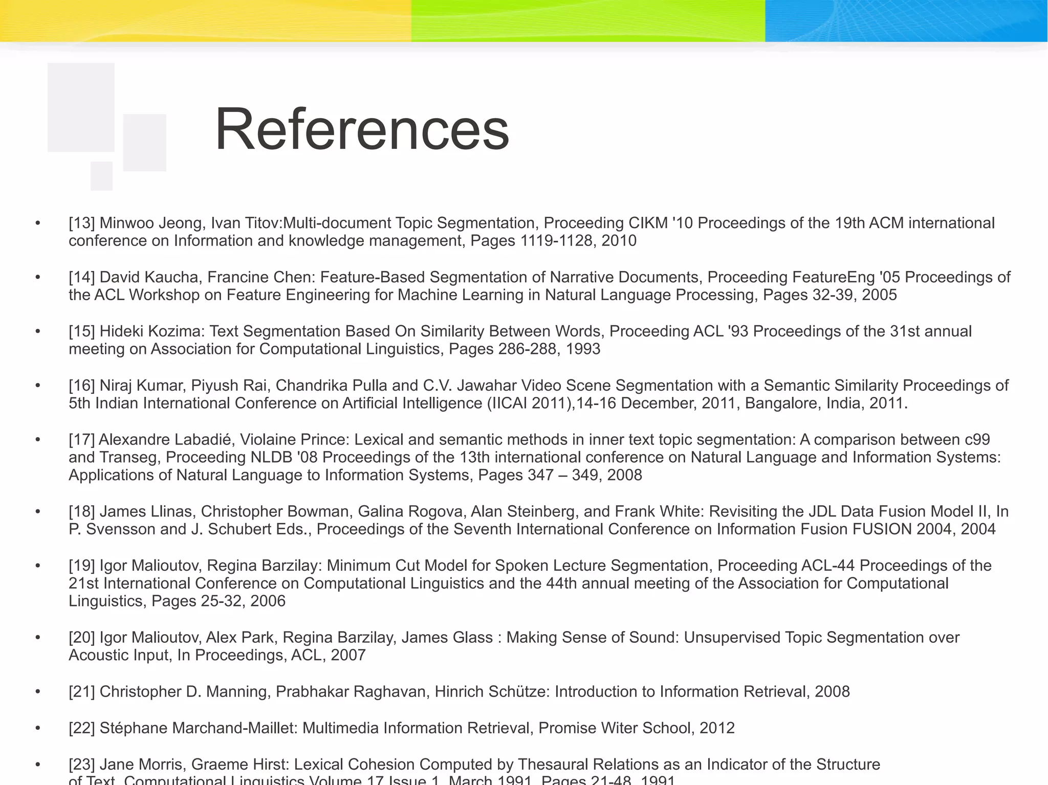 References
● [13] Minwoo Jeong, Ivan Titov:Multi-document Topic Segmentation, Proceeding CIKM '10 Proceedings of the 19th ACM international
conference on Information and knowledge management, Pages 1119-1128, 2010
● [14] David Kaucha, Francine Chen: Feature-Based Segmentation of Narrative Documents, Proceeding FeatureEng '05 Proceedings of
the ACL Workshop on Feature Engineering for Machine Learning in Natural Language Processing, Pages 32-39, 2005
● [15] Hideki Kozima: Text Segmentation Based On Similarity Between Words, Proceeding ACL '93 Proceedings of the 31st annual
meeting on Association for Computational Linguistics, Pages 286-288, 1993
● [16] Niraj Kumar, Piyush Rai, Chandrika Pulla and C.V. Jawahar Video Scene Segmentation with a Semantic Similarity Proceedings of
5th Indian International Conference on Artificial Intelligence (IICAI 2011),14-16 December, 2011, Bangalore, India, 2011.
● [17] Alexandre Labadié, Violaine Prince: Lexical and semantic methods in inner text topic segmentation: A comparison between c99
and Transeg, Proceeding NLDB '08 Proceedings of the 13th international conference on Natural Language and Information Systems:
Applications of Natural Language to Information Systems, Pages 347 – 349, 2008
● [18] James Llinas, Christopher Bowman, Galina Rogova, Alan Steinberg, and Frank White: Revisiting the JDL Data Fusion Model II, In
P. Svensson and J. Schubert Eds., Proceedings of the Seventh International Conference on Information Fusion FUSION 2004, 2004
● [19] Igor Malioutov, Regina Barzilay: Minimum Cut Model for Spoken Lecture Segmentation, Proceeding ACL-44 Proceedings of the
21st International Conference on Computational Linguistics and the 44th annual meeting of the Association for Computational
Linguistics, Pages 25-32, 2006
● [20] Igor Malioutov, Alex Park, Regina Barzilay, James Glass : Making Sense of Sound: Unsupervised Topic Segmentation over
Acoustic Input, In Proceedings, ACL, 2007
● [21] Christopher D. Manning, Prabhakar Raghavan, Hinrich Schütze: Introduction to Information Retrieval, 2008
● [22] Stéphane Marchand-Maillet: Multimedia Information Retrieval, Promise Witer School, 2012
● [23] Jane Morris, Graeme Hirst: Lexical Cohesion Computed by Thesaural Relations as an Indicator of the Structure
 