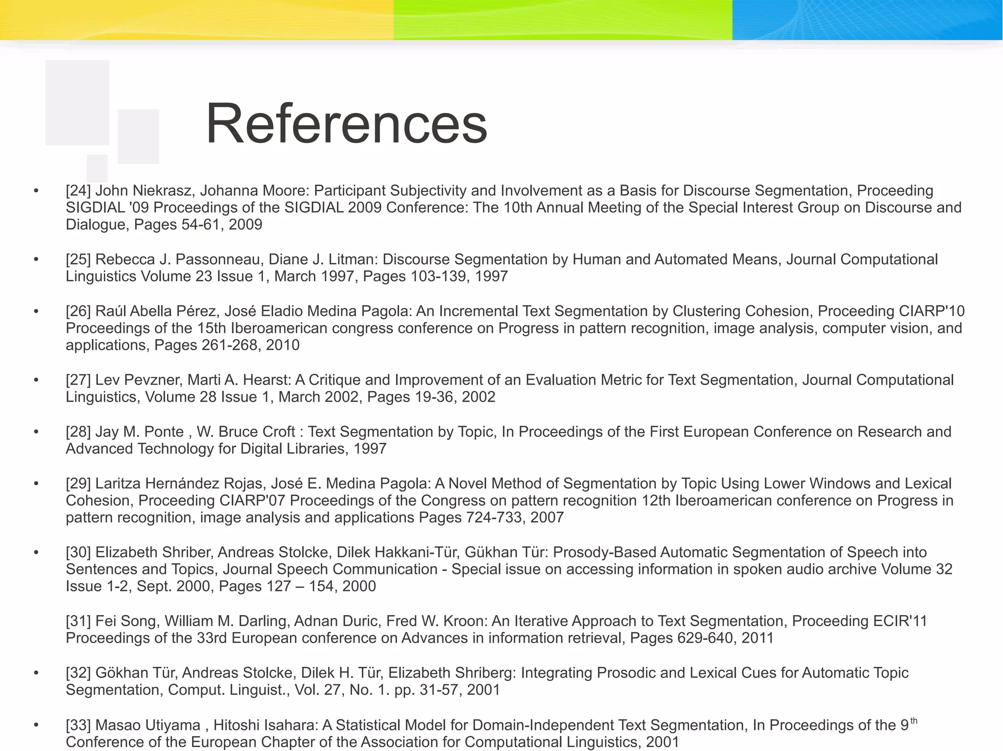 References
● [24] John Niekrasz, Johanna Moore: Participant Subjectivity and Involvement as a Basis for Discourse Segmentation, Proceeding
SIGDIAL '09 Proceedings of the SIGDIAL 2009 Conference: The 10th Annual Meeting of the Special Interest Group on Discourse and
Dialogue, Pages 54-61, 2009
● [25] Rebecca J. Passonneau, Diane J. Litman: Discourse Segmentation by Human and Automated Means, Journal Computational
Linguistics Volume 23 Issue 1, March 1997, Pages 103-139, 1997
● [26] Raúl Abella Pérez, José Eladio Medina Pagola: An Incremental Text Segmentation by Clustering Cohesion, Proceeding CIARP'10
Proceedings of the 15th Iberoamerican congress conference on Progress in pattern recognition, image analysis, computer vision, and
applications, Pages 261-268, 2010
● [27] Lev Pevzner, Marti A. Hearst: A Critique and Improvement of an Evaluation Metric for Text Segmentation, Journal Computational
Linguistics, Volume 28 Issue 1, March 2002, Pages 19-36, 2002
● [28] Jay M. Ponte , W. Bruce Croft : Text Segmentation by Topic, In Proceedings of the First European Conference on Research and
Advanced Technology for Digital Libraries, 1997
● [29] Laritza Hernández Rojas, José E. Medina Pagola: A Novel Method of Segmentation by Topic Using Lower Windows and Lexical
Cohesion, Proceeding CIARP'07 Proceedings of the Congress on pattern recognition 12th Iberoamerican conference on Progress in
pattern recognition, image analysis and applications Pages 724-733, 2007
● [30] Elizabeth Shriber, Andreas Stolcke, Dilek Hakkani-Tür, Gükhan Tür: Prosody-Based Automatic Segmentation of Speech into
Sentences and Topics, Journal Speech Communication - Special issue on accessing information in spoken audio archive Volume 32
Issue 1-2, Sept. 2000, Pages 127 – 154, 2000
[31] Fei Song, William M. Darling, Adnan Duric, Fred W. Kroon: An Iterative Approach to Text Segmentation, Proceeding ECIR'11
Proceedings of the 33rd European conference on Advances in information retrieval, Pages 629-640, 2011
● [32] Gökhan Tür, Andreas Stolcke, Dilek H. Tür, Elizabeth Shriberg: Integrating Prosodic and Lexical Cues for Automatic Topic
Segmentation, Comput. Linguist., Vol. 27, No. 1. pp. 31-57, 2001
●
[33] Masao Utiyama , Hitoshi Isahara: A Statistical Model for Domain-Independent Text Segmentation, In Proceedings of the 9th
Conference of the European Chapter of the Association for Computational Linguistics, 2001
 