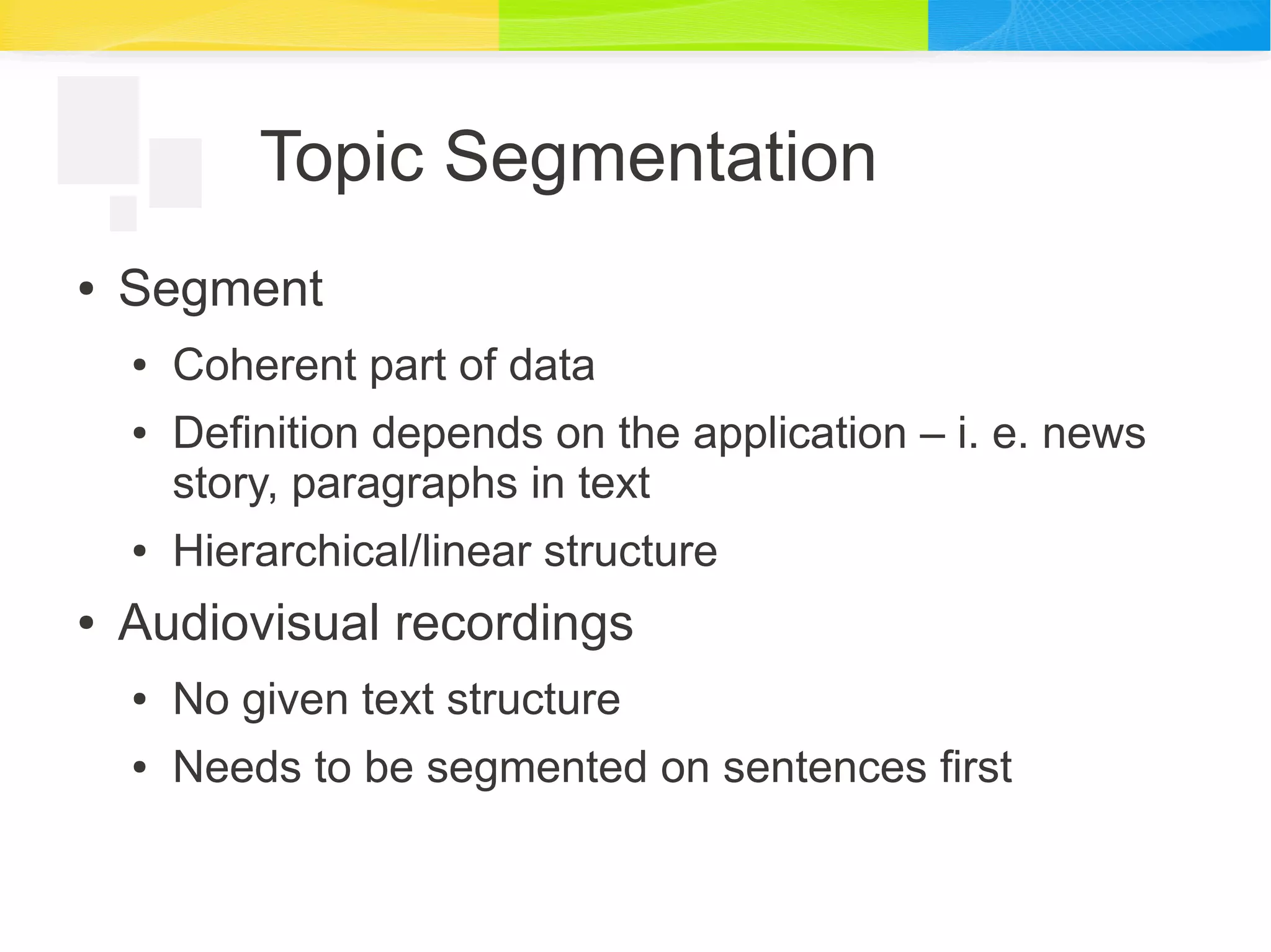 Topic Segmentation
● Segment
● Coherent part of data
● Definition depends on the application – i. e. news
story, paragraphs in text
● Hierarchical/linear structure
● Audiovisual recordings
● No given text structure
● Needs to be segmented on sentences first
 
