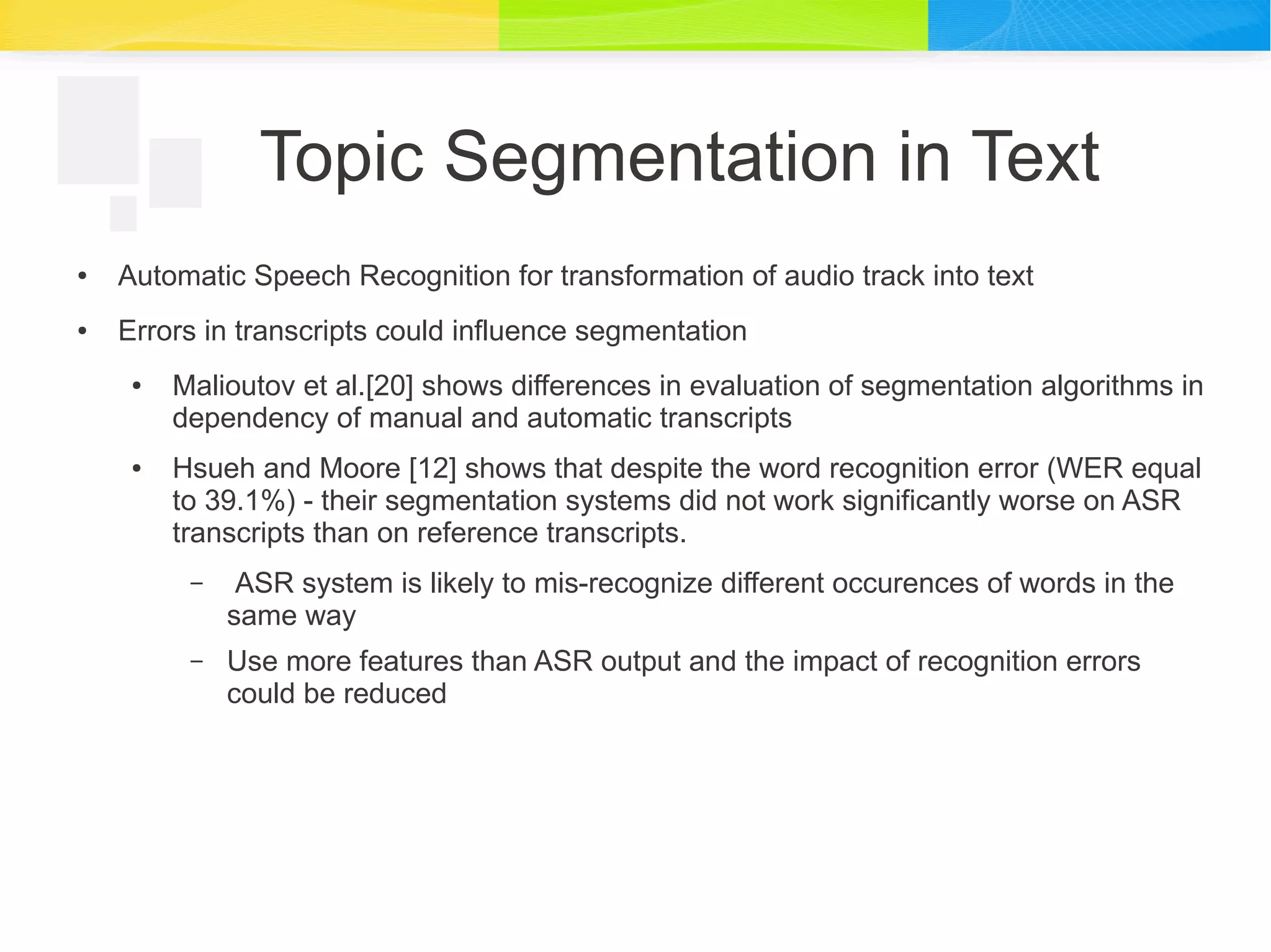 Topic Segmentation in Text
● Automatic Speech Recognition for transformation of audio track into text
● Errors in transcripts could influence segmentation
● Malioutov et al.[20] shows differences in evaluation of segmentation algorithms in
dependency of manual and automatic transcripts
● Hsueh and Moore [12] shows that despite the word recognition error (WER equal
to 39.1%) - their segmentation systems did not work significantly worse on ASR
transcripts than on reference transcripts.
– ASR system is likely to mis-recognize different occurences of words in the
same way
– Use more features than ASR output and the impact of recognition errors
could be reduced
 