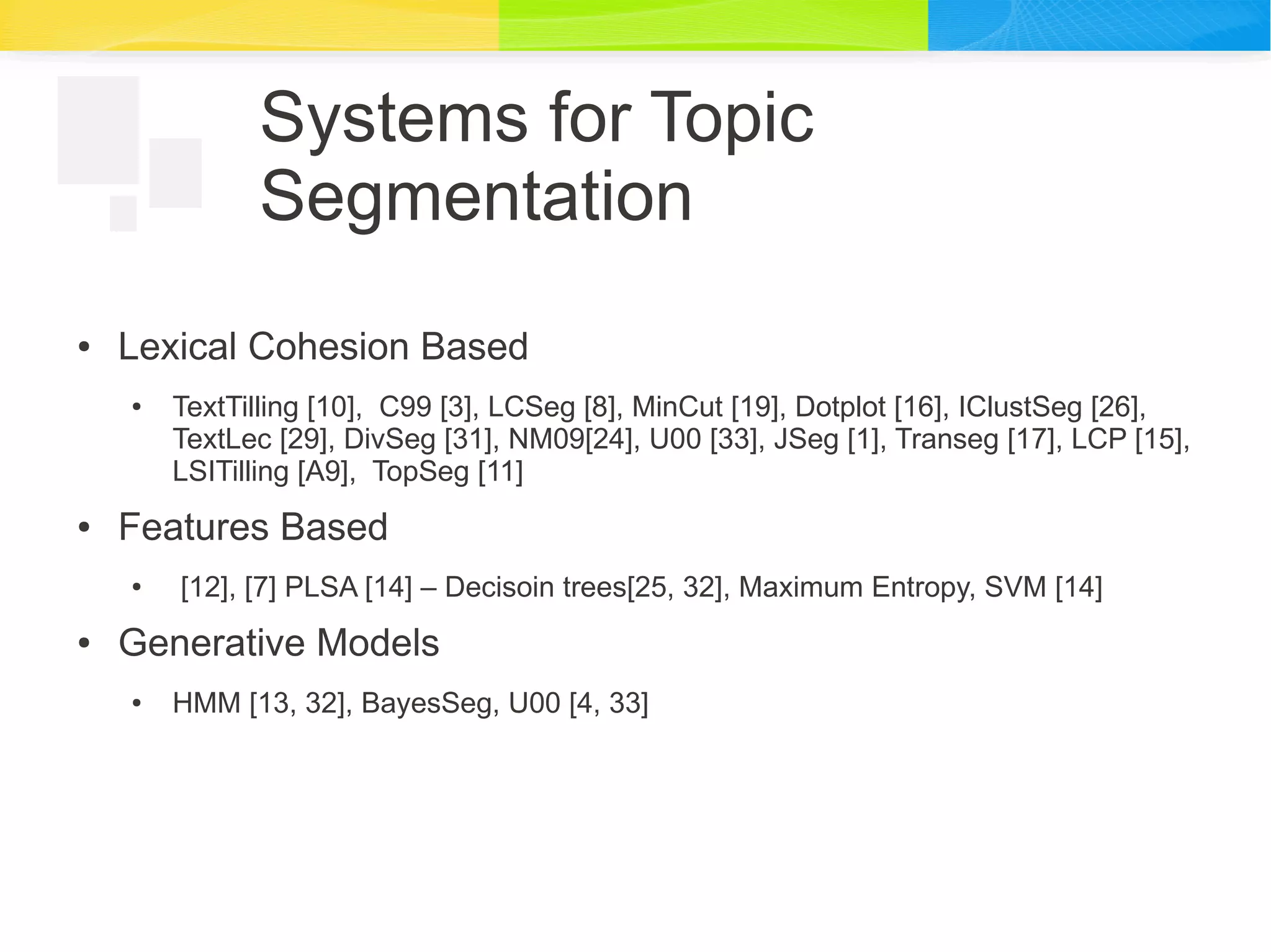 Systems for Topic
Segmentation
● Lexical Cohesion Based
● TextTilling [10], C99 [3], LCSeg [8], MinCut [19], Dotplot [16], IClustSeg [26],
TextLec [29], DivSeg [31], NM09[24], U00 [33], JSeg [1], Transeg [17], LCP [15],
LSITilling [A9], TopSeg [11]
● Features Based
● [12], [7] PLSA [14] – Decisoin trees[25, 32], Maximum Entropy, SVM [14]
● Generative Models
● HMM [13, 32], BayesSeg, U00 [4, 33]
 