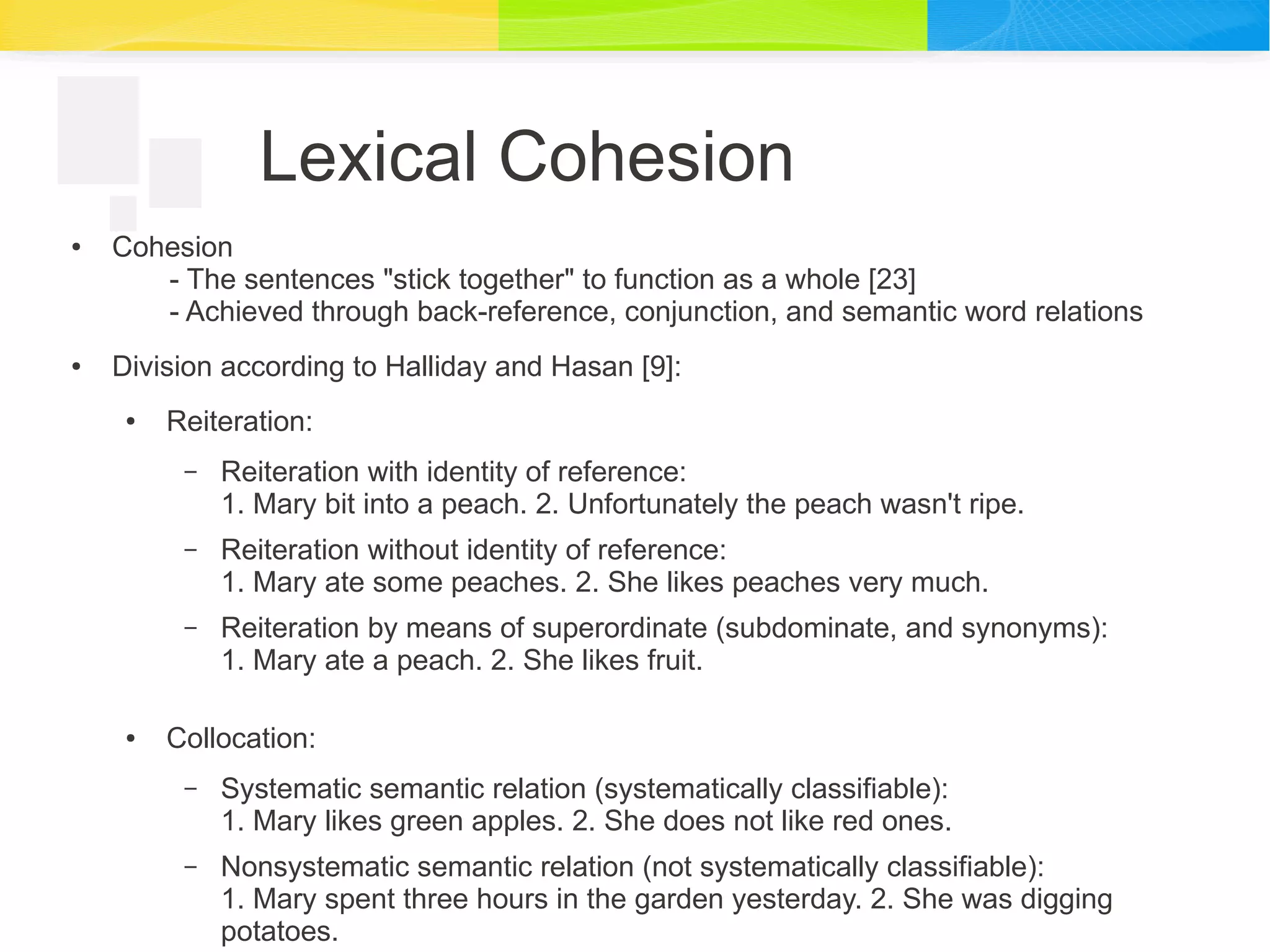 Lexical Cohesion
● Cohesion
- The sentences "stick together" to function as a whole [23]
- Achieved through back-reference, conjunction, and semantic word relations
● Division according to Halliday and Hasan [9]:
● Reiteration:
– Reiteration with identity of reference:
1. Mary bit into a peach. 2. Unfortunately the peach wasn't ripe.
– Reiteration without identity of reference:
1. Mary ate some peaches. 2. She likes peaches very much.
– Reiteration by means of superordinate (subdominate, and synonyms):
1. Mary ate a peach. 2. She likes fruit.
● Collocation:
– Systematic semantic relation (systematically classifiable):
1. Mary likes green apples. 2. She does not like red ones.
– Nonsystematic semantic relation (not systematically classifiable):
1. Mary spent three hours in the garden yesterday. 2. She was digging
potatoes.
 