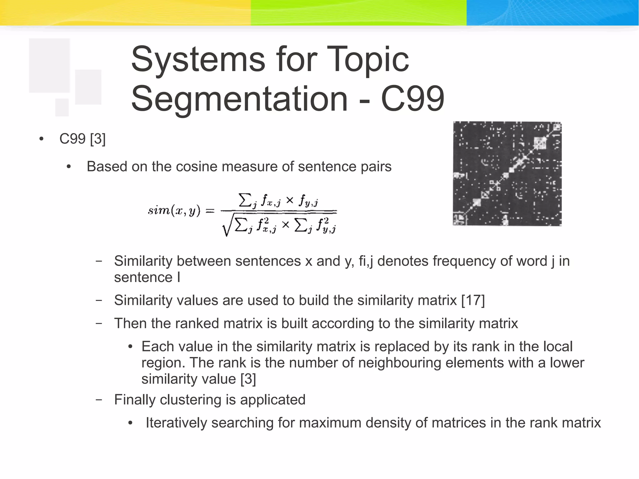 Systems for Topic
Segmentation - C99
● C99 [3]
● Based on the cosine measure of sentence pairs
– Similarity between sentences x and y, fi,j denotes frequency of word j in
sentence I
– Similarity values are used to build the similarity matrix [17]
– Then the ranked matrix is built according to the similarity matrix
● Each value in the similarity matrix is replaced by its rank in the local
region. The rank is the number of neighbouring elements with a lower
similarity value [3]
– Finally clustering is applicated
● Iteratively searching for maximum density of matrices in the rank matrix
 
