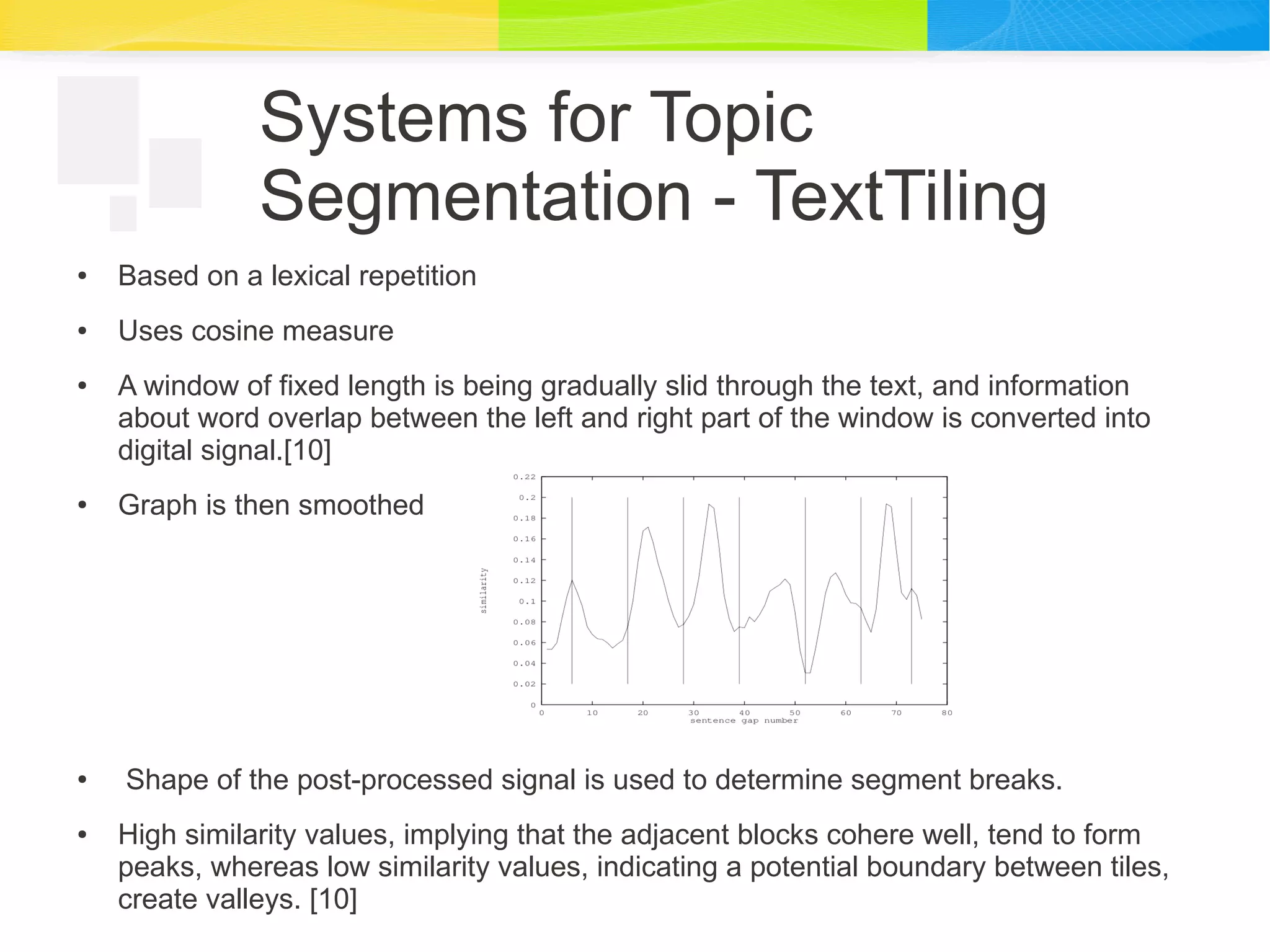 Systems for Topic
Segmentation - TextTiling
● Based on a lexical repetition
● Uses cosine measure
● A window of fixed length is being gradually slid through the text, and information
about word overlap between the left and right part of the window is converted into
digital signal.[10]
● Graph is then smoothed
● Shape of the post-processed signal is used to determine segment breaks.
● High similarity values, implying that the adjacent blocks cohere well, tend to form
peaks, whereas low similarity values, indicating a potential boundary between tiles,
create valleys. [10]
 