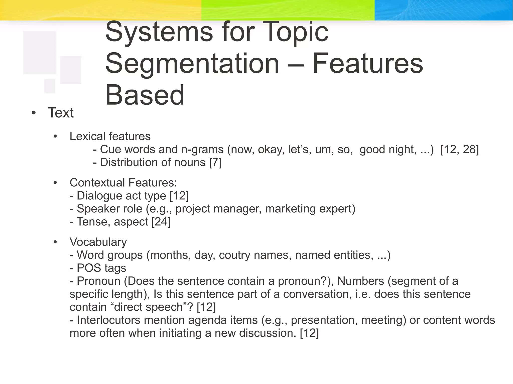 Systems for Topic
Segmentation – Features
Based● Text
● Lexical features
- Cue words and n-grams (now, okay, let’s, um, so, good night, ...) [12, 28]
- Distribution of nouns [7]
● Contextual Features:
- Dialogue act type [12]
- Speaker role (e.g., project manager, marketing expert)
- Tense, aspect [24]
● Vocabulary
- Word groups (months, day, coutry names, named entities, ...)
- POS tags
- Pronoun (Does the sentence contain a pronoun?), Numbers (segment of a
specific length), Is this sentence part of a conversation, i.e. does this sentence
contain “direct speech”? [12]
- Interlocutors mention agenda items (e.g., presentation, meeting) or content words
more often when initiating a new discussion. [12]
 