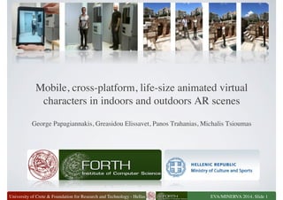 Mobile, cross-platform, life-size animated virtual 
characters in indoors and outdoors AR scenes 
George Papagiannakis, Greasidou Elissavet, Panos Trahanias, Michalis Tsioumas 
University of Crete  Foundation for Research and Technology - Hellas 
EVA/MINERVA 2014, Slide 1 
 