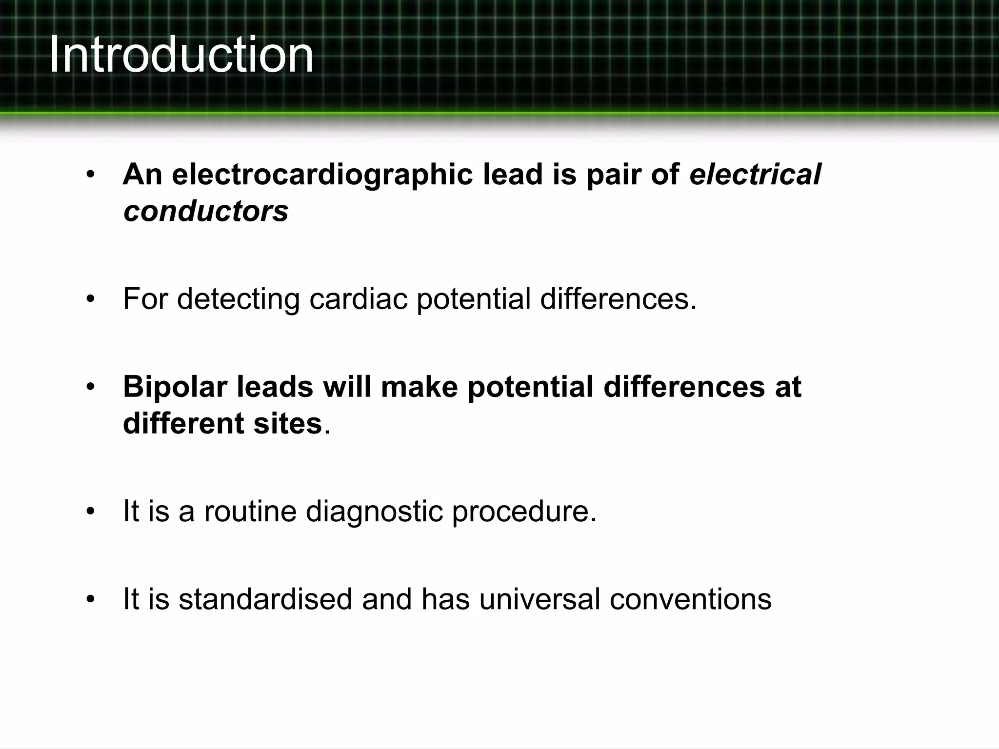 Introduction 
• An electrocardiographic lead is pair of electrical 
conductors 
• For detecting cardiac potential differences. 
• Bipolar leads will make potential differences at 
different sites. 
• It is a routine diagnostic procedure. 
• It is standardised and has universal conventions 
 