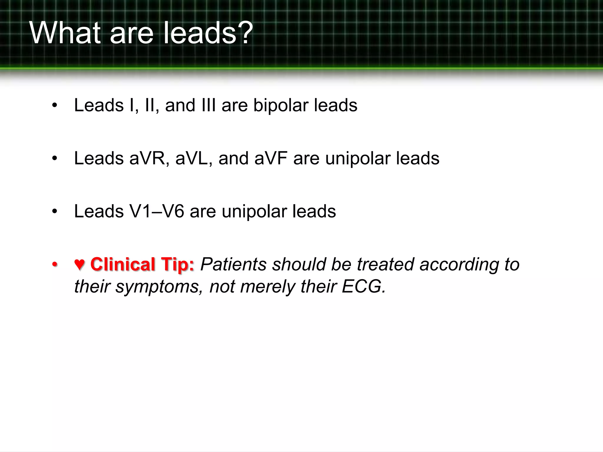 What are leads? 
• Leads I, II, and III are bipolar leads 
• Leads aVR, aVL, and aVF are unipolar leads 
• Leads V1–V6 are unipolar leads 
• ♥ Clinical Tip: Patients should be treated according to 
their symptoms, not merely their ECG. 
 