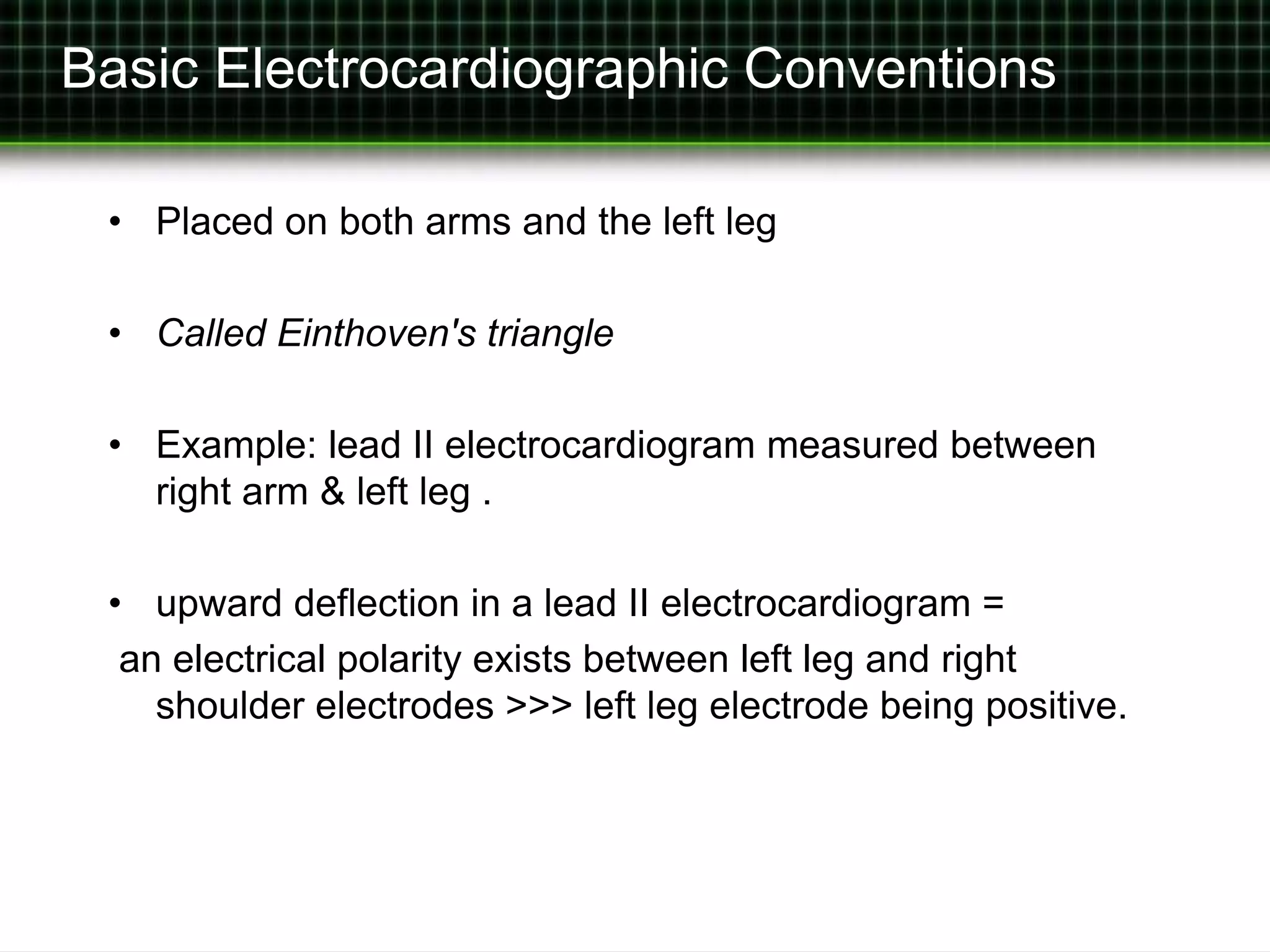 Basic Electrocardiographic Conventions 
• Placed on both arms and the left leg 
• Called Einthoven's triangle 
• Example: lead II electrocardiogram measured between 
right arm & left leg . 
• upward deflection in a lead II electrocardiogram = 
an electrical polarity exists between left leg and right 
shoulder electrodes >>> left leg electrode being positive. 
 