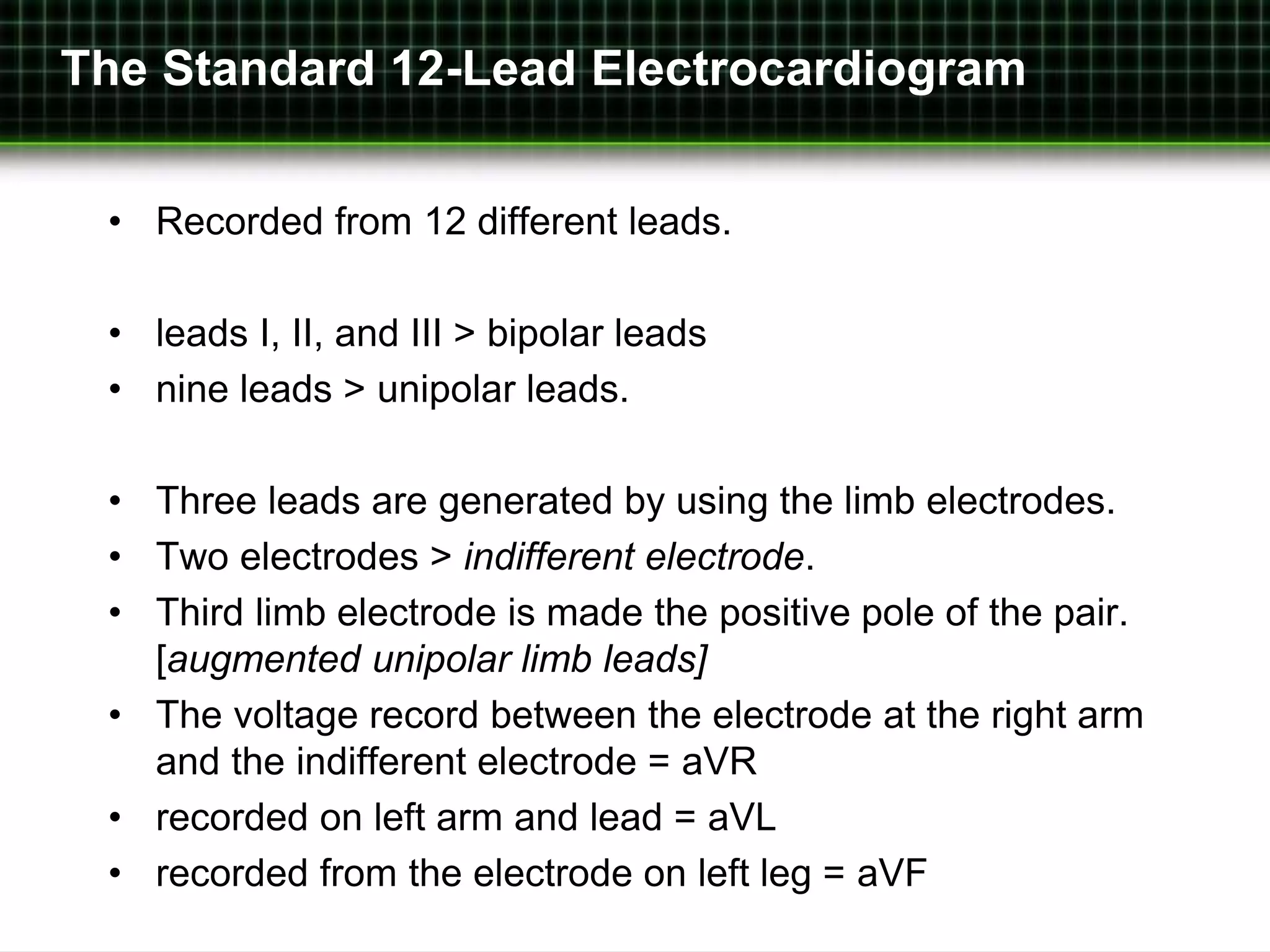 The Standard 12-Lead Electrocardiogram 
• Recorded from 12 different leads. 
• leads I, II, and III > bipolar leads 
• nine leads > unipolar leads. 
• Three leads are generated by using the limb electrodes. 
• Two electrodes > indifferent electrode. 
• Third limb electrode is made the positive pole of the pair. 
[augmented unipolar limb leads] 
• The voltage record between the electrode at the right arm 
and the indifferent electrode = aVR 
• recorded on left arm and lead = aVL 
• recorded from the electrode on left leg = aVF 
 