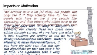 “We actually have a lot [of data]. But people will
only use it if they actually have to. The main
people who have to use it are people like
executives and then others who might have to do
things like staircase model reporting and that
kind of thing.”
“The data does take so long to analyse. For
example, our Deputy Head has spent hours
sifting through surveys like we have one which
is how students are settling in and we have
done another about whether students are
planning to leave and manually
having to compute that data and
interpret it takes forever. Whereas, if
you have big data sets that you can
run algorithms on that can save a lot
of time. The algorithms take a long
Impacts on Motivation
 