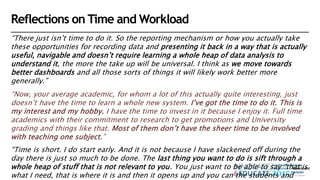 Reflections on Time and Workload
“There just isn’t time to do it. So the reporting mechanism or how you actually take
these opportunities for recording data and presenting it back in a way that is actually
useful, navigable and doesn’t require learning a whole heap of data analysis to
understand it, the more the take up will be universal. I think as we move towards
better dashboards and all those sorts of things it will likely work better more
generally.”
“Now, your average academic, for whom a lot of this actually quite interesting, just
doesn’t have the time to learn a whole new system. I’ve got the time to do it. This is
my interest and my hobby. I have the time to invest in it because I enjoy it. Full time
academics with their commitment to research to get promotions and University
grading and things like that. Most of them don’t have the sheer time to be involved
with teaching one subject.”
“Time is short. I do start early. And it is not because I have slackened off during the
day there is just so much to be done. The last thing you want to do is sift through a
whole heap of stuff that is not relevant to you. You just want to be able to say “that is
what I need, that is where it is and then it opens up and you can the students and
 