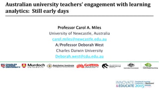 Australian university teachers’ engagement with learning
analytics: Still early days
Professor Carol A. Miles
University of Newcastle, Australia
carol.miles@newcastle.edu.au
A/Professor Deborah West
Charles Darwin University
Deborah.west@cdu.edu.au
 